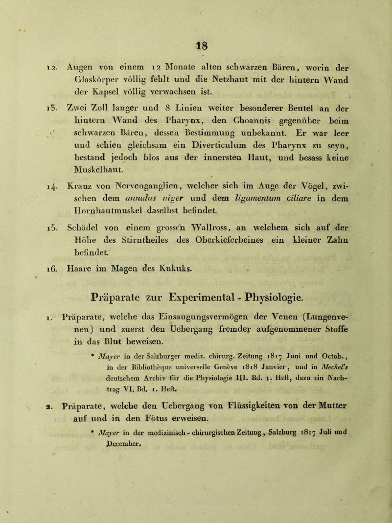 12. Augen von einem 12 Monate alten schwarzen Bären, worin der Glaskörper völlig fehlt und die Netzhaut mit der hintern Wand der Kapsel völlig ver-wachsen ist. j5. Zwei Zoll langer und 8 Linien weiter besonderer Beutel an der hintern Wand des Pharynx, den Choannis gegenüber beim - schwarzen Bären, dessen Bestimmung unbekannt. Er war leer und schien gleichsam ein Diverticulum des Pharynx zu seyn, bestand jedoch blos aus der innersten Haut, und besass keine Muskel haut. i4- Kranz von Nervenganglien, welcher sich im Auge der Vögel, zwi- schen dem annulus niger und dem ligamentum ciliare in dem Hornhautmuskel daselbst befindet. 15. Schädel von einem grossen Wallross, an welchem sich auf der Flöhe des Stirntheiles des Oberkieferbeines ein kleiner Zahn befindet. 16. Haare im Magen des Kukuks. Pj'äparate zur Experimenlal - Physiologie. 1. Präparate, welche das Einsaugungsvermögen der Venen (Lungenve- nen) und zuerst den Uebergang fremder aufgenommener Stoffe in das Blut beweisen. * Mayer in der Salzburger mediz. chirurg. Zeitung i8iy Juni und Octob., in der Bibliotheque universelle Geneve i8i8 Janvier, und in MeckeVs deutschem Archiv für die Physiologie 111. Bd. 1. Heft, dazu ein Nach- trag VI. Bd. I. Heft. 2. Präparate, welche den Uebergang von Flüssigkeiten von der Mutter auf und in den Fötus erweisen. * Mayer in der medizinisch - chii urgischen Zeitung, Salzburg 1817 Juli und Hecember,