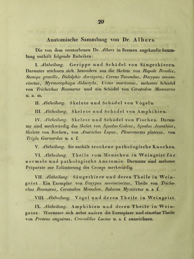 Anatomische Sammlung von Dr. Albers. Die von dem verstorbenen Tiv-Albers in Bremen angekaufte Samm- lung enthält folgende Rubriken: I. Abtheilung. Gerippe und Schädel von Säuge tb i ereu. Darunter zeichnen sich besonders aus die Skelete von Hapale Rosaliay Stenops gracilis, Didelphis dorsigera, Cervus Tarandus, Dasjpus novem- cinctus, Mjrmecophaga didactjla, Ursits maritimus, mehrere Schädel von Trichechus Rosmarus und ein Schädel von Ceratodon Monoceros u. a. m. II. Abtheilung. Skelete und Schädel von Vögeln. III. Abtheilung. Skelete und Schädel von Amphibien. IV. Abtheilung. Skelete und Schädel von Fischen. Darun- ter sind merkwürdig das Skelet von Scjualus Galeus, Squalus Acanthias, Skelete von Rochen, von Anarichas Lupus, Pleuronectes platessa, von Trigla Gurnardus u. s. f. V. Abtheilung. Sie enthält trockene pathologische Knochen. VI. Abtheilung. Th eile vom Menschen in Weingeist für normale und pathologische Anatomie. Darunter sind mehi'ei-e Px’äparate zur Erläuterung des Croups merkwürdig. VII. Abtheilung. Säuget hie re und deren Th eile in Wein- geist. Ein Exemplar von Dasjpus novemcinctus, Theile von Triche- chus Rosmarus, Ceratodon Monodon, Ralaena Mjsticetus u. s. f. VIII. Abtheilung. Vögel und deren Theile in Weingeist. IX. Abtheilung. Amphibien und d e r e n T h e i 1 e i n W e i n - ge ist. Worunter sich nebst andern die Exemplare und einzelne Theile von Proteus anguinus, Crocodilus Lucius u. s. f. auszeichnen.