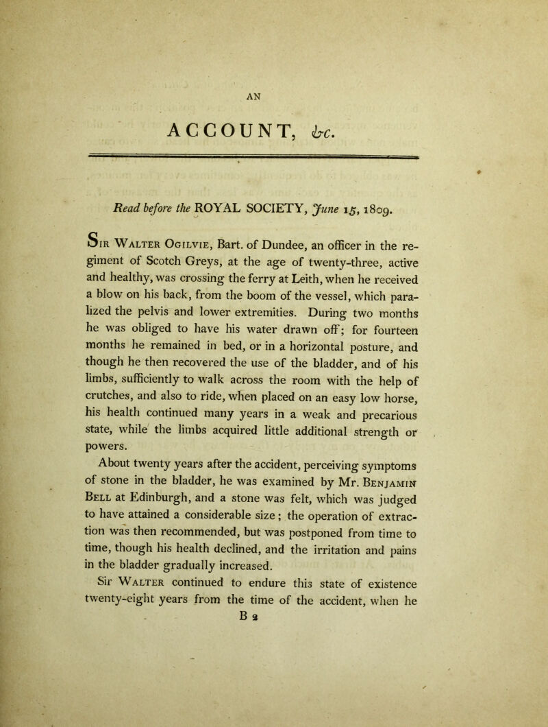 AN ACCOUNT, &c. Read before the ROYAL SOCIETY, fune 15,1809. Sir Walter Ogilvie, Bart, of Dundee, an officer in the re- giment of Scotch Greys, at the age of twenty-three, active and healthy, was crossing the ferry at Leith, when he received a blow on his back, from the boom of the vessel, which para- lized the pelvis and lower extremities. During two months he was obliged to have his water drawn off; for fourteen months he remained in bed, or in a horizontal posture, and though he then recovered the use of the bladder, and of his limbs, sufficiently to walk across the room with the help of crutches, and also to ride, when placed on an easy low horse, his health continued many years in a weak and precarious state, while the limbs acquired little additional strength or powers. About twenty years after the accident, perceiving symptoms of stone in the bladder, he was examined by Mr. Benjamin Bell at Edinburgh, and a stone was felt, which was judged to have attained a considerable size; the operation of extrac- tion was then recommended, but was postponed from time to time, though his health declined, and the irritation and pains in the bladder gradually increased. Sir Walter continued to endure this state of existence twenty-eight years from the time of the accident, when he