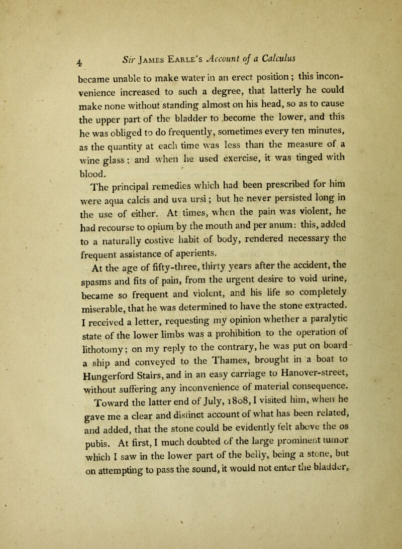 ^ Sir James Earle's Account of a Calculus became unable to make water in an erect position ; this incon- venience increased to such a degree, that latterly he could make none without standing almost on his head, so as to cause the upper part of the bladder to become the lower, and this he was obliged to do frequently, sometimes every ten minutes, as the quantity at each time was less than the measure of a wine glass; and when he used exercise, it was tinged with blood. The principal remedies which had been prescribed for him were aqua calcis and uva ursi; but he never persisted long in the use of either. At times, when the pain was violent, he had recourse to opium by the mouth and per anum: this, added to a naturally costive habit of body, rendered necessary the frequent assistance of aperients. At the age of fifty-three, thirty years after the accident, the spasms and fits of pain, from the urgent desire to void urine, became so frequent and violent, and his life so completely miserable, that he was determined to have the stone extracted. I received a letter, requesting my opinion whether a paralytic state of the lower limbs was a prohibition to the operation of lithotomy; on my reply to the contrary, he was put on board- a ship and conveyed to the Thames, brought in a boat to Hungerford Stairs, and in an easy carriage to Hanover-street, without suffering any inconvenience of material consequence. Toward the latter end of July, 1808,1 visited him, when he gave me a clear and distinct account of what has been related, and added, that the stone could be evidently felt above the os pubis. At first, I much doubted of the large prominent tumor which I saw in the lower part of the belly, being a stone, but on attempting to pass the sound, it would not enter tae bladder.