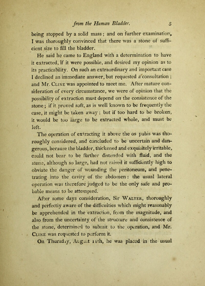 being stopped by a solid mass; and on further examination, I was thoroughly convinced that there was a stone of suffi- cient size to fill the bladder. He said he came to England with a determination to have it extracted, if it were possible, and desired my opinion as to its practicability. On such an extraordinary and important case I declined an immediate answer, but requested a consultation ; and Mr. Cline was appointed to meet me. After mature con- sideration of every circumstance, we were of opinion that the possibility of extraction must depend on the consistence of the stone ; if it proved soft, as is well known to be frequently the case, it might be taken away ; but if too hard to be broken, it would be too large to be extracted whole, and must be left. The operation of extracting it above the os pubis was tho- roughly considered, and concluded to be uncertain and dan- gerous, because the bladder, thickened and exquisitely irritable, could not bear to be further distended with fluid, and the stone, although so large, had not raised it sufficiently high to obviate the danger of wounding the peritoneum, and pene- trating into the cavity of the abdomen : the usual lateral operation was therefore judged to be the only safe and pro- bable means to be attempted. After some days consideration. Sir Walter, thoroughly and perfectly aware of the difficulties which might reasonably be apprehended in the extraction, from the magnitude, and also from the uncertainty of the structure and consistence of the stone, determined to submit to the operation, and Mr. / Cline was requested to perform it. On Thursday, Augast iith, he was placed in the usual