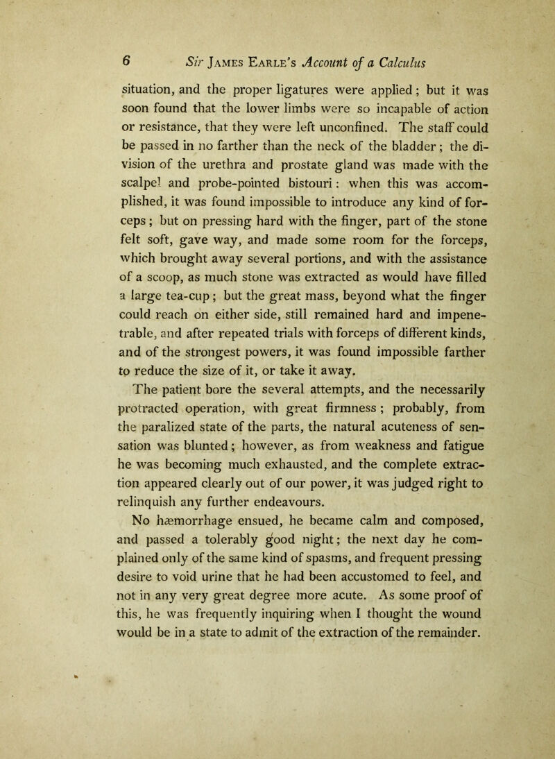 situation, and the proper ligatures were applied; but it was soon found that the lower limbs were so incapable of action or resistance, that they were left unconfined. The staff could be passed in no farther than the neck of the bladder; the di- vision of the urethra and prostate gland was made with the scalpel and probe-pointed bistouri: when this was accom- plished, it was found impossible to introduce any kind of for- ceps ; but on pressing hard with the finger, part of the stone felt soft, gave way, and made some room for the forceps, which brought away several portions, and with the assistance of a scoop, as much stone was extracted as would have filled a large tea-cup; but the great mass, beyond what the finger could reach on either side, still remained hard and impene- trable, and after repeated trials with forceps of different kinds, and of the strongest powers, it was found impossible farther to reduce the size of it, or take it away. The patient bore the several attempts, and the necessarily protracted operation, with great firmness ; probably, from the paralized state of the parts, the natural acuteness of sen- sation was blunted; however, as from weakness and fatigue he was becoming much exhausted, and the complete extrac- tion appeared clearly out of our power, it was judged right to relinquish any further endeavours. No hcemorrhage ensued, he became calm and composed, and passed a tolerably good night; the next day he com- plained only of the same kind of spasms, and frequent pressing desire to void urine that he had been accustomed to feel, and not in any very great degree more acute. As some proof of this, he was frequently inquiring when I thought the wound would be in a state to admit of the extraction of the remainder.