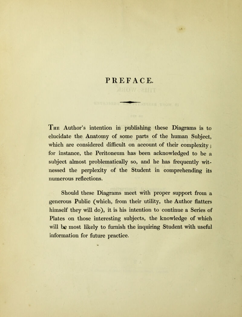 PREFACE. The Author’s intention in publishing these Diagrams is to elucidate the Anatomy of some parts of the human Subject, which are considered difficult on account of their complexity; for instance, the Peritoneum has been acknowledged to be a subject almost problematically so, and he has frequently wit- nessed the perplexity of the Student in comprehending its numerous reflections. Should these Diagrams meet with proper support from a generous Public (which, from their utility, the Author flatters himself they will do), it is his intention to continue a Series of Plates on those interesting subjects, the knowledge of which will be most likely to furnish the inquiring Student with useful information for future practice.