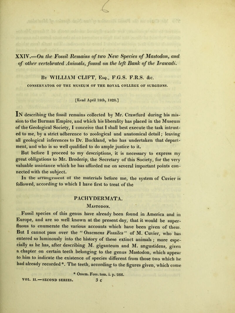 XXIV.—On the Fossil Remains of two Neiv Species of Mastodon, and of other vertehrated Animals, found on the left Bank of the Irawadi. By william CLIFT, Esq., P.G.S. F.R.S. &c. CONSERVATOR OF THE MUSEUM OF THE ROYAL COLLEGE OF SURGEONS. [Read April 18th, 1828.] In describing the fossil remains collected by Mr. Crawfurd during his mis- sion to the Burman Empire, and which his liberality has placed in the Museum of the Geological Society, I conceive that I shall best execute the task intrust- ed to me, by a strict adherence to zoological and anatomical detail; leaving- all geological inferences to Dr. Buckland, who has undertaken that depart- ment, and who is so well qualified to do ample justice to it. But before I proceed to my descriptions, it is necessary to express my great obligations to Mr. Broderip, the Secretary of this Society, for the very valuable assistance which he has afforded me on several important points con- nected with the subject. In the arrangement of the materials before me, the system of Cuvier is followed, according to which 1 have first to treat of the PACHYDERMATA. Mastodon. Fossil species of this genus have already been found in America and in Europe, and are so well known at the present day, that it would be super- fluous to enumerate the various accounts which have been given of them. But I cannot pass over the Ossemens Fossiles ” of M. Cuvier, who has entered so luminously into the history of these extinct animals ; more espe- cially as he has, after describing M. giganteum and M. angustidens, given a chapter on certain teeth belonging to the genus Mastodon, which appear to him to indicate the existence of species different from those two which he had already recorded*. The teeth, according to the figures given, which come * Ossem. Foss. tom. i. p, 266. VOL. II.—SECOND SERIES. 3 C