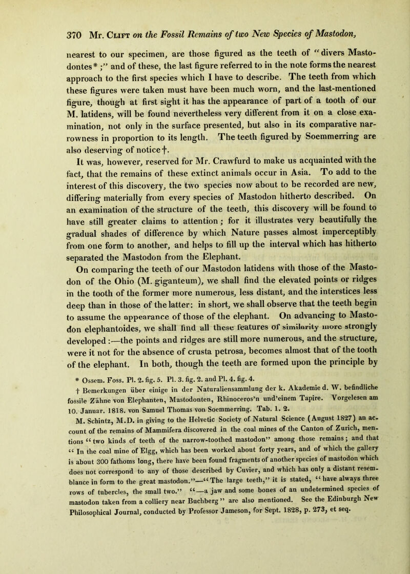 nearest to our specimen, are those figured as the teeth of divers Masto- dontes * and of these, the last figure referred to in the note forms the nearest approach to the first species which I have to describe. The teeth from which these figures were taken must have been much worn, and the last-mentioned figure, though at first sight it has the appearance of part of a tooth of our M. latidens, will be found nevertheless very different from it on a close exa- mination, not only in the surface presented, but also in its comparative nar- rowness in proportion to its length. The teeth figured by Soemmerring are also deserving of notice f. It was, however, reserved for Mr. Crawfurd to make us acquainted with the fact, that the remains of these extinct animals occur in Asia. To add to the interest of this discovery, the two species now about to be recorded are new, differing materially from every species of Mastodon hitherto described. On an examination of the structure of the teeth, this discovery will be found to have still greater claims to attention; for it illustrates very beautifully the gradual shades of difference by which Nature passes almost imperceptibly from one form to another, and helps to fill up the interval which has hitherto separated the Mastodon from the Elephant. On comparing the teeth of our Mastodon latidens with those of the Masto- don of the Ohio (M. giganteum), we shall find the elevated points or ridges in the tooth of the former more numerous, less distant, and the interstices less deep than in those of the latter: in short, we shall observe that the teeth begin to assume the appearance of those of the elephant. On advancing to Masto- don elephantoides, we shall find all these features of similarity more strongly developed the points and ridges are still more numerous, and the structure, were it not for the absence of crusta petrosa, becomes almost that of the tooth of the elephant. In both, though the teeth are formed upon the principle by * Ossem. Foss. PI. 2. fig. 5. PI. 3. fig. 2. and PI. 4. fig. 4. t Bemerkungen fiber einige in der Naturaliensammlung der k. Akademie d. W. befindliche fossile Zahne von Elephanten, Mastodonten, Rhinoceros’n und’einem Tapire. Vorgelesen am 10, Januar. 1818. von Samuel Thomas von Soemmerring. Tab. 1. 2. M. Schintz, M.D. in giving to the Helvetic Society of Natural Science (August 1827) an ac- count of the remains of Mammifera discovered in the coal mines of the Canton of Zurich, men. tions “two kinds of teeth of the narrow-toothed mastodon” among those remains; and that “ In the coal mine of EIgg, which has been worked about forty years, and of which the gallery is about 300 fathoms long, there have been found fragments of another species of mastodon which does not correspond to any of those described by Cuvier, and which has only a distant resem- blance in form to the great mastodon.”—“ The large teeth,” it is stated, “ have always three rows of tubercles, the small two.” “—a jaw and some bones of an undetermined species of mastodon taken from a colliery near Buchberg ” are also mentioned. See the Edinburgh New Philosophical Journal, conducted by Professor Jameson, for Sept. 1828, p. 273, et seq.