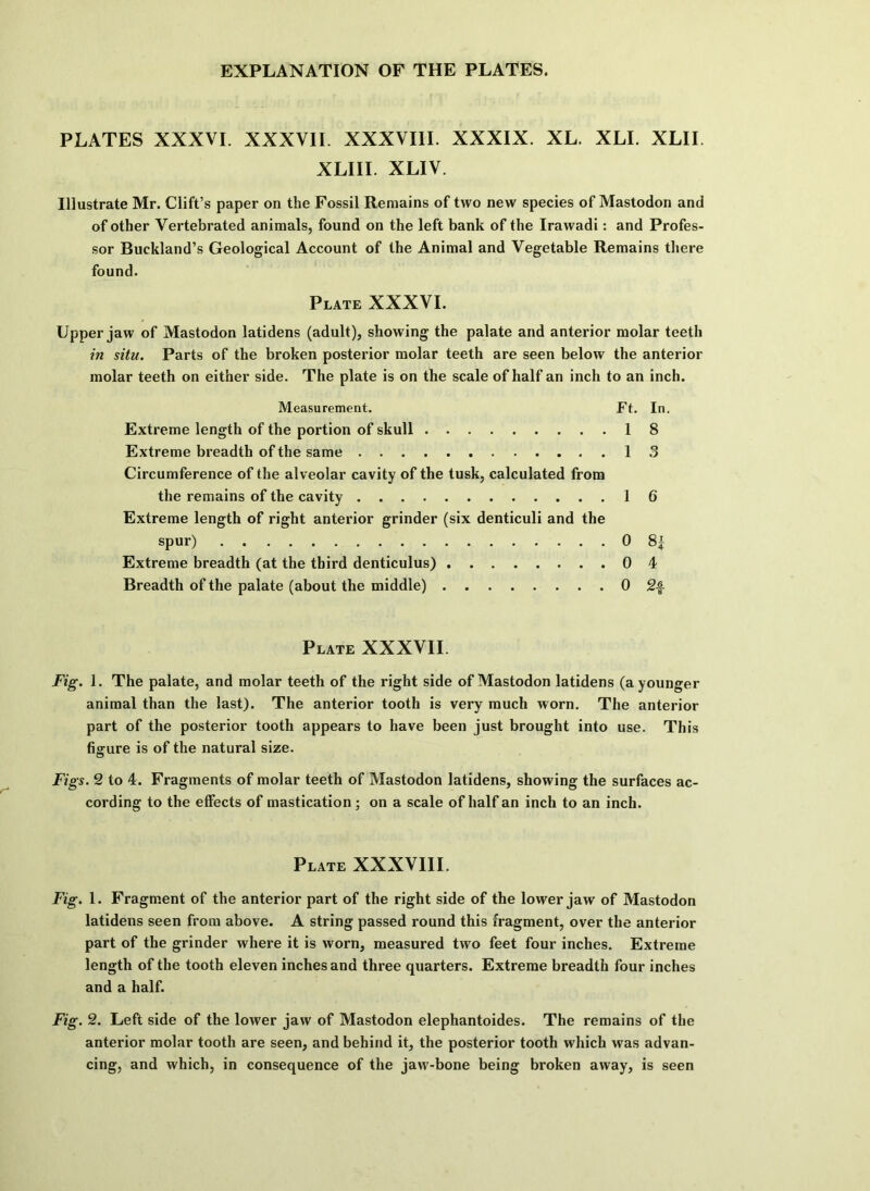 PLATES XXXVI. XXXVII. XXXVIII. XXXIX. XL. XLI. XLII. XLIII. XLIV. Illustrate Mr. Clift’s paper on the Fossil Remains of two new species of Mastodon and of other Vertebrated animals, found on the left bank of the Irawadi: and Profes- sor Buckland’s Geological Account of the Animal and Vegetable Remains there found. Plate XXXVI. Upper jaw of Mastodon latidens (adult), showing the palate and anterior molar teeth in situ. Parts of the broken posterior molar teeth are seen below the anterior molar teeth on either side. The plate is on the scale of half an inch to an inch. Measurement. Ft. In. Extreme length of the portion of skull 18 Extreme breadth of the same 13 Circumference of the alveolar cavity of the tusk, calculated from the remains of the cavity 16 Extreme length of right anterior grinder (six denticuli and the spur) 0 8| Extreme breadth (at the third denticulus) 0 4 Breadth of the palate (about the middle) 0 Plate XXXVII. Fig. 1. The palate, and molar teeth of the right side of Mastodon latidens (a younger animal than the last). The anterior tooth is very much worn. The anterior part of the posterior tooth appears to have been just brought into use. This figure is of the natural size. Figs. 2 to 4. Fragments of molar teeth of Mastodon latidens, showing the surfaces ac- cording to the effects of mastication ; on a scale of half an inch to an inch. Plate XXXVIII. Fig. 1. Fragment of the anterior part of the right side of the lower jaw of Mastodon latidens seen from above. A string passed round this fragment, over the anterior part of the grinder where it is worn, measured two feet four inches. Extreme length of the tooth eleven inches and three quarters. Extreme breadth four inches and a half. Fig. 2. Left side of the lower jaw of Mastodon elephantoides. The remains of the anterior molar tooth are seen, and behind it, the posterior tooth which was advan- cing, and which, in consequence of the jaw-bone being broken away, is seen