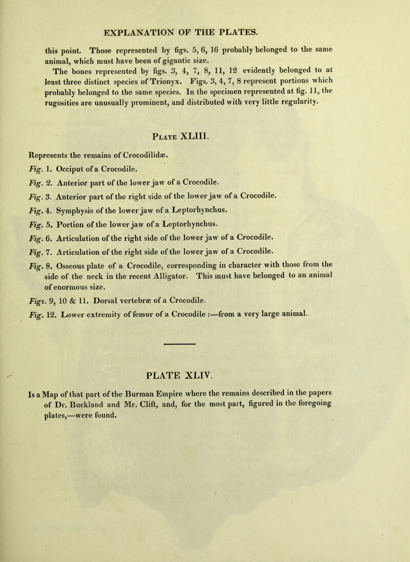 this point. Those represented by figs. 5, 6, 16 probably belonged to the same animal, which must have been of gigantic size. The bones represented by figs. S, 4, 7, 8, 11, 12 evidently belonged to at least three distinct species of Trionyx. Figs. 3, 4, 7, 8 represent portions which probably belonged to the same species. In the specimen represented at fig. 11, the rugosities are unusually prominent, and distributed with very little regularity. Plate XLIII. Represents the remains of Crocodilidae. Fig-. 1. Occiput of a Crocodile. Fig. 2. Anterior part of the lower jaw of a Crocodile. Fig. 3. Anterior part of the right side of the lower jaw of a Crocodile. Fig. 4. Symphysis of the lower jaw of a Leptorhynchus. Fig. 5. Portion of the lower jaw of a Leptorhynchus. Fig. 6. Articulation of the right side of the lower jaw of a Crocodile. Fig. 7. Articulation of the right side of the lower jaw of a Crocodile. Fig. 8. Osseous plate of a Crocodile, corresponding in character with those from the side of the neck in the recent Alligator. This must have belonged to an animal of enormous size. Figs. 9, 10 & 11. Dorsal vertebrae of a Crocodile. Fig. 12. Lower extremity of femur of a Crocodile :—from a very large animal. PLATE XLIV. Is a Map of that part of the Burraan Empire where the remains described in the papers of Dr. Buckland and Mr. Clift, and, for the most part, figured in the foregoing plates,—were found.