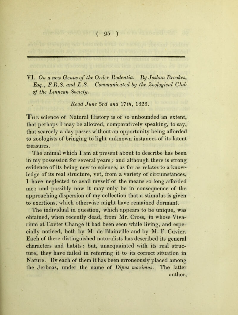 VI. On a new Genus of the Order Bodentia. By Joshua Brookes, Esq., F.B.S. and L.S. Communicated by the Zoological Club of the Linnean Society. Bead June 3rd and 17th, 1828. The science of Natural History is of so unbounded an extent, that perhaps I may be allowed, comparatively speaking, to say, that scarcely a day passes without an opportunity being afforded to zoologists of bringing to light unknown instances of its latent treasures. The animal which I am at present about to describe has been in my possession for several years ; and although there is strong evidence of its being new to science, as far as relates to a know- ledge of its real structure, yet, from a variety of circumstances, I have neglected to avail myself of the means so long afforded me; and possibly now it may only be in consequence of the approaching dispersion of my collection that a stimulus is given to exertions, which otherwise might have remained dormant. The individual in question, which appears to be unique, was obtained, when recently dead, from Mr. Cross, in whose Viva- rium at Exeter Change it had been seen while living, and espe- cially noticed, both by M. de Blainville and by M. F. Cuvier. Each of these distinguished naturalists has described its general characters and habits; but, unacquainted with its real struc- ture, they have failed in referring it to its correct situation in Nature. By each of them it has been erroneously placed among the Jerboas, under the name of Dipus maximus. The latter author,