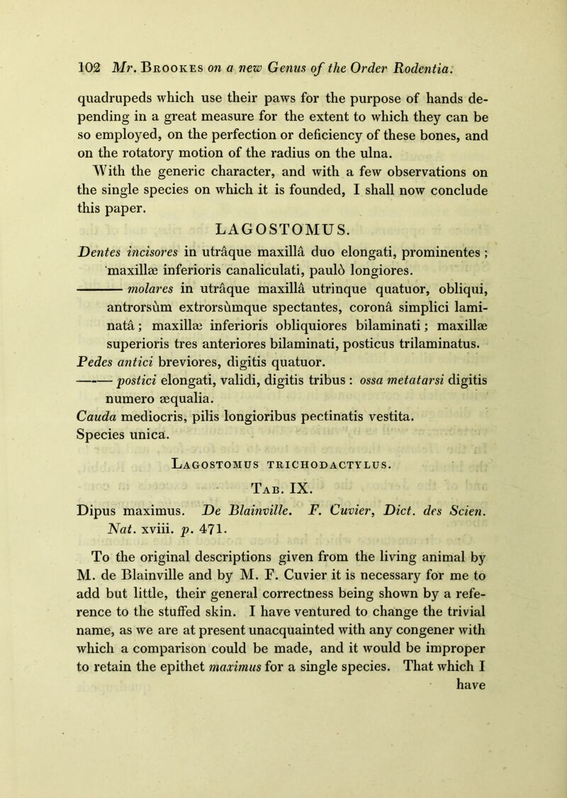 quadrupeds which use their paws for the purpose of hands de- pending in a great measure for the extent to which they can be so employed, on the perfection or deficiency of these bones, and on the rotatory motion of the radius on the ulna. With the generic character, and with a few observations on the single species on which it is founded, I shall now conclude this paper. LAGOSTOMUS. Dentes incisores in utraque maxilla duo elongati, prominentes ; 'maxillae inferioris canaliculati, paulb longiores. molares in utraque maxiM utrinque quatuor, obliqui, antrorsum extrorsumque spectantes, corona simplici lami- nata; maxillae inferioris obliquiores bilaminati; maxillae superioris tres anteriores bilaminati, posticus trilaminatus. Pedes antici breviores, digitis quatuor. postici elongati, validi, digitis tribus : ossa metatarsi digitis numero aequalia. Cauda mediocris, pilis longioribus pectinatis vestita. Species unica. Lagostomus trichodactylus. Tab. IX. Dipus maximus. De Blainville. F. Cuvier, Diet, des Scien. Nat. xviii. p. 471. To the original descriptions given from the living animal by M. de Blainville and by M. F. Cuvier it is necessary for me to add but little, their general correctness being shown by a refe- rence to the stuffed skin. I have ventured to change the trivial name, as we are at present unacquainted with any congener with which a comparison could be made, and it would be improper to retain the epithet maximus for a single species. That which I have