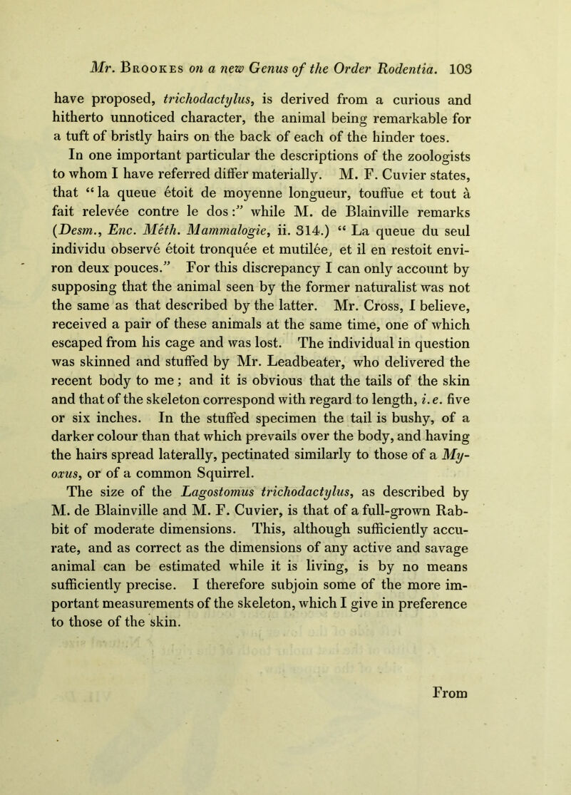 have proposed, trichodactylus, is derived from a curious and hitherto unnoticed character, the animal being remarkable for a tuft of bristly hairs on the back of each of the hinder toes. In one important particular the descriptions of the zoologists to whom I have referred differ materially. M. F. Cuvier states, that 44 la queue 6toit de moyenne longueur, touffue et tout a fait relev6e contre le doswhile M. de Blainville remarks (Desm., Enc. Meth. Mammalogie, ii. 314.) 44 La queue du seul individu observe etoit tronquee et mutilee, et il en restoit envi- ron deux pouces.” For this discrepancy I can only account by supposing that the animal seen by the former naturalist was not the same as that described by the latter. Mr. Cross, I believe, received a pair of these animals at the same time, one of which escaped from his cage and was lost. The individual in question was skinned and stuffed by Mr. Leadbeater, who delivered the recent body to me; and it is obvious that the tails of the skin and that of the skeleton correspond with regard to length, i. e. five or six inches. In the stuffed specimen the tail is bushy, of a darker colour than that which prevails over the body, and having the hairs spread laterally, pectinated similarly to those of a My- oxus, or of a common Squirrel. The size of the Lagostomus trichodactylus, as described by M. de Blainville and M. F. Cuvier, is that of a full-grown Rab- bit of moderate dimensions. This, although sufficiently accu- rate, and as correct as the dimensions of any active and savage animal can be estimated while it is living, is by no means sufficiently precise. I therefore subjoin some of the more im- portant measurements of the skeleton, which I give in preference to those of the skin. From