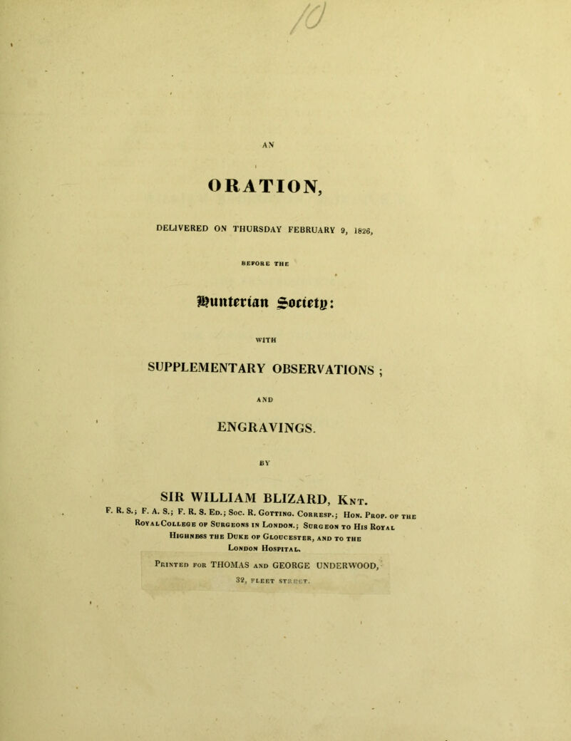 AV I ORATION, DELIVERED ON THURSDAY FEBRUARY 9, 1826, BEFORE THE l^untettan Sorietg: WITH SUPPLEMENTARY OBSERVATIONS ; AND ENGRAVINGS. BY SIR WILLIAM BLIZARD, Knt. F. R. S,; F. A. S.; F. R. S. Ed.; Soc. R. Gotting. Corresp.; Hon. Prop, of the RoyalColeege op Surgeons in London.; Surgeon to His Royal Highness the Duke op Gloucester, and to the London Hospital. Printed for THOMAS and GEORGE UNDERWOOD, 32, fleet struct.