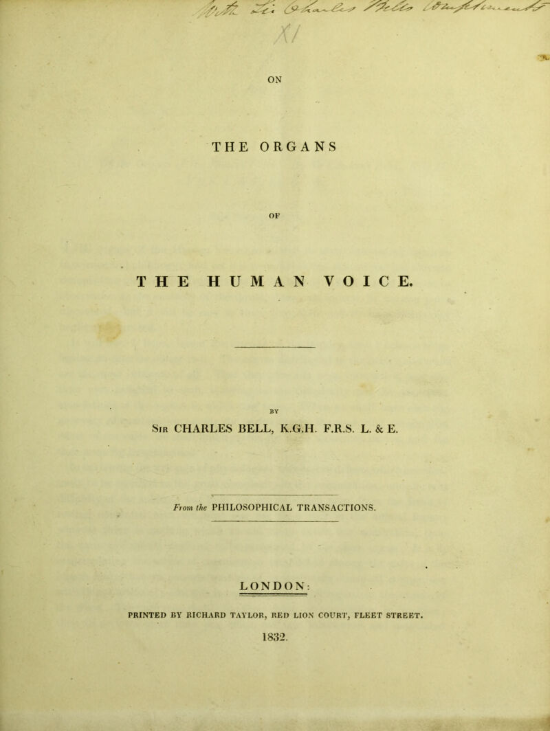 ON THE ORGANS OF THE HUMAN VOICE. BY S[R CHARLES BELL, K.G.H. F.R.S. L. & E. From the PHILOSOPHICAL TRANSACTIONS. LONDON: PRINTED BY RICHARD TAYLOR, RED LION COURT, FLEET STREET. 1832.