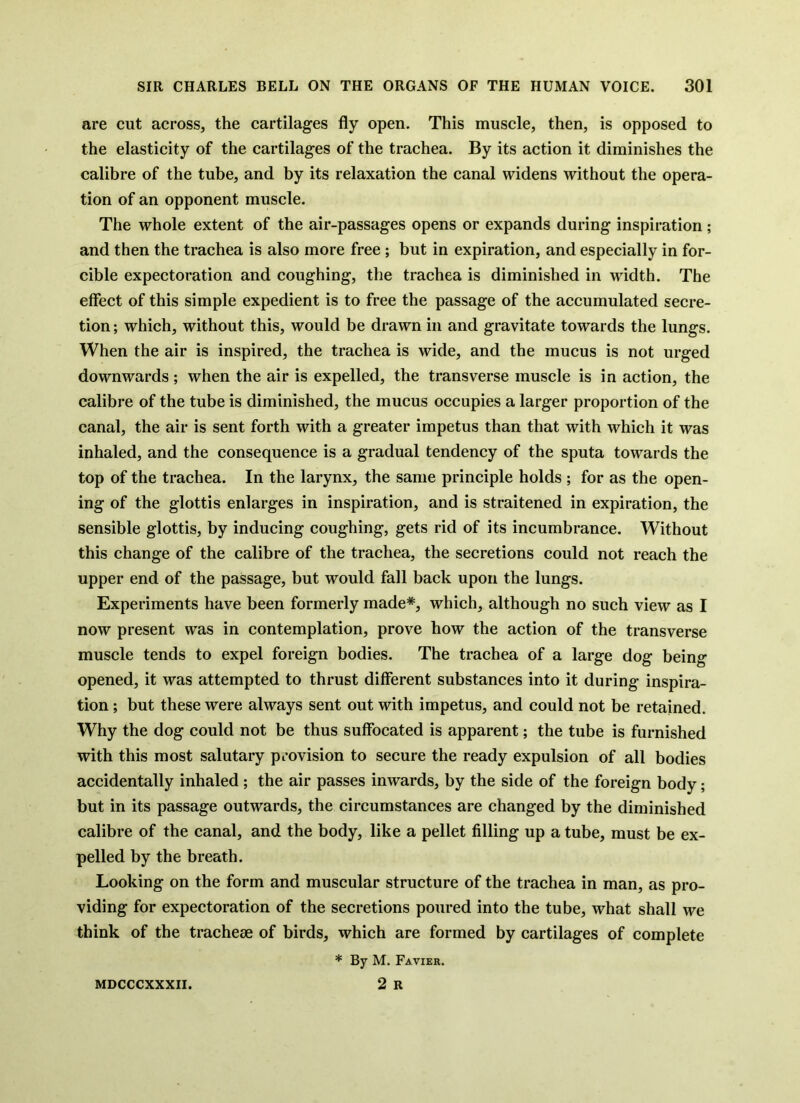 are cut across, the cartilages fly open. This muscle, then, is opposed to the elasticity of the cartilages of the trachea. By its action it diminishes the calibre of the tube, and by its relaxation the canal widens without the opera- tion of an opponent muscle. The whole extent of the air-passages opens or expands during inspiration ; and then the trachea is also more free ; but in expiration, and especially in for- cible expectoration and coughing, the trachea is diminished in width. The effect of this simple expedient is to free the passage of the accumulated secre- tion; which, without this, would be drawn in and gravitate towards the lungs. When the air is inspired, the trachea is wide, and the mucus is not urged downwards ; when the air is expelled, the transverse muscle is in action, the calibre of the tube is diminished, the mucus occupies a larger proportion of the canal, the air is sent forth with a greater impetus than that with which it was inhaled, and the consequence is a gradual tendency of the sputa towards the top of the trachea. In the larynx, the same principle holds ; for as the open- ing of the glottis enlarges in inspiration, and is straitened in expiration, the sensible glottis, by inducing coughing, gets rid of its incumbrance. Without this change of the calibre of the trachea, the secretions could not reach the upper end of the passage, but would fall back upon the lungs. Experiments have been formerly made*, which, although no such view as I now present was in contemplation, prove how the action of the transverse muscle tends to expel foreign bodies. The trachea of a large dog being opened, it was attempted to thrust different substances into it during inspira- tion ; but these were always sent out with impetus, and could not be retained. Why the dog could not be thus suffocated is apparent; the tube is furnished with this most salutary provision to secure the ready expulsion of all bodies accidentally inhaled; the air passes inwards, by the side of the foreign body; but in its passage outwards, the circumstances are changed by the diminished calibre of the canal, and the body, like a pellet filling up a tube, must be ex- pelled by the breath. Looking on the form and muscular structure of the trachea in man, as pro- viding for expectoration of the secretions poured into the tube, what shall we think of the tracheae of birds, which are formed by cartilages of complete * By M. Favier. 2 R MDCCCXXXII.