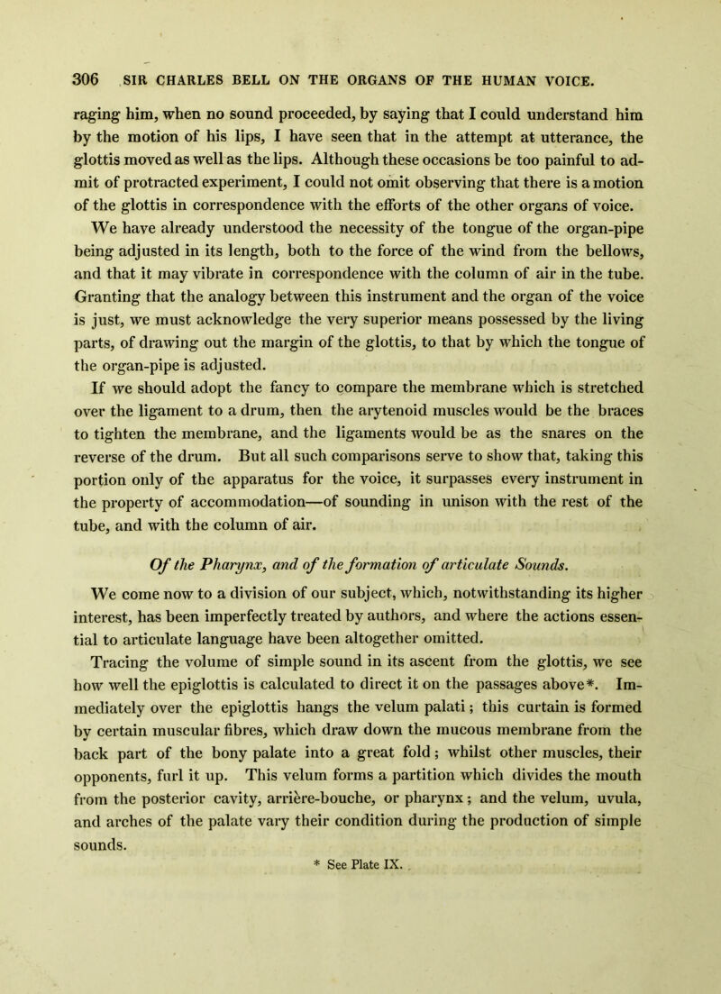 raging him, when no sound proceeded, by saying that I could understand him by the motion of his lips, I have seen that in the attempt at utterance, the glottis moved as well as the lips. Although these occasions be too painful to ad- mit of protracted experiment, I could not omit observing that there is a motion of the glottis in correspondence with the efforts of the other organs of voice. We have already understood the necessity of the tongue of the organ-pipe being adjusted in its length, both to the force of the wind from the bellows, and that it may vibrate in correspondence with the column of air in the tube. Granting that the analogy between this instrument and the organ of the voice is just, we must acknowledge the very superior means possessed by the living parts, of drawing out the margin of the glottis, to that by which the tongue of the organ-pipe is adjusted. If we should adopt the fancy to compare the membrane which is stretched over the ligament to a drum, then the arytenoid muscles would be the braces to tighten the membrane, and the ligaments would be as the snares on the reverse of the drum. But all such comparisons serve to show that, taking this portion only of the apparatus for the voice, it surpasses every instrument in the property of accommodation—of sounding in unison with the rest of the tube, and with the column of air. Of the Pharynx, and of the formation of articulate Sounds. We come now to a division of our subject, which, notwithstanding its higher o interest, has been imperfectly treated by authors, and where the actions essen- tial to articulate language have been altogether omitted. Tracing the volume of simple sound in its ascent from the glottis, we see how well the epiglottis is calculated to direct it on the passages above*. Im- mediately over the epiglottis hangs the velum palati; this curtain is formed by certain muscular fibres, which draw down the mucous membrane from the back part of the bony palate into a great fold; whilst other muscles, their opponents, furl it up. This velum forms a partition which divides the mouth from the posterior cavity, arri^re-bouche, or pharynx; and the velum, uvula, and arches of the palate vary their condition during the production of simple sounds. * See Plate IX.