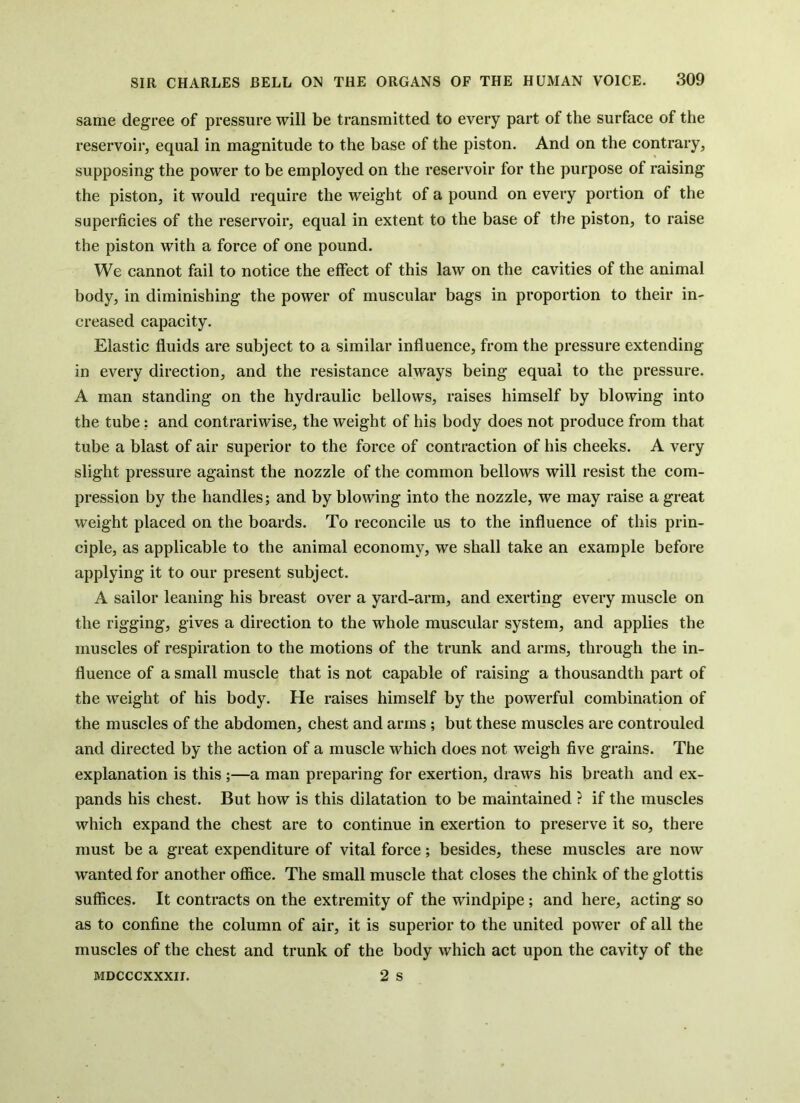 same degree of pressure will be transmitted to every part of the surface of the reservoir, equal in magnitude to the base of the piston. And on the contrary, supposing the power to be employed on the reservoir for the purpose of raising the piston, it would require the weight of a pound on every portion of the superficies of the reservoir, equal in extent to the base of the piston, to raise the piston with a force of one pound. We cannot fail to notice the effect of this law on the cavities of the animal body, in diminishing the power of muscular bags in proportion to their in- creased capacity. Elastic fluids are subject to a similar influence, from the pressure extending in every direction, and the resistance always being equal to the pressure. A man standing on the hydraulic bellows, raises himself by blowing into the tube; and contrariwise, the weight of his body does not produce from that tube a blast of air superior to the force of contraction of his cheeks. A very slight pressure against the nozzle of the common bellows will resist the com- pression by the handles; and by blowing into the nozzle, we may raise a great weight placed on the boards. To reconcile us to the influence of this prin- ciple, as applicable to the animal economy, we shall take an example before applying it to our present subject. A sailor leaning his breast over a yard-arm, and exerting every muscle on the rigging, gives a direction to the whole muscular system, and applies the muscles of respiration to the motions of the trunk and arms, through the in- fluence of a small muscle that is not capable of raising a thousandth part of the weight of his body. He raises himself by the powerful combination of the muscles of the abdomen, chest and arms ; but these muscles are controuled and directed by the action of a muscle which does not weigh five grains. The explanation is this ;—a man preparing for exertion, draws his breath and ex- pands his chest. But how is this dilatation to be maintained ? if the muscles which expand the chest are to continue in exertion to preserve it so, there must be a great expenditure of vital force; besides, these muscles are now wanted for another office. The small muscle that closes the chink of the glottis suffices. It contracts on the extremity of the windpipe; and here, acting so as to confine the column of air, it is superior to the united power of all the muscles of the chest and trunk of the body which act upon the cavity of the 2 s MDCCCXXXII.