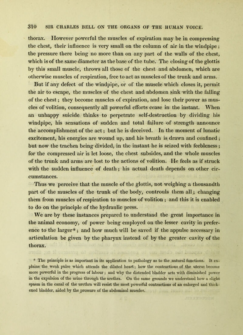 thorax. However powerful the muscles of expiration may be in compressing the chest, their influence is very small on the column of air in the windpipe; the pressure there being no more than on any part of the walls of the chest, which is of the same diameter as the base of the tube. The closing of the glottis by this small muscle, throws all those of the chest and abdomen, which are otherwise muscles of respiration, free to act as muscles of the trunk and arms. But if any defect of the windpipe, or of the muscle which closes it, permit the air to escape, the muscles of the chest and abdomen sink with the falling of the chest; they become muscles of expiration, and lose their power as mus- cles of volition, consequently all powerful eflbrts cease in the instant. When an unhappy suicide thinks to perpetrate self-destruction by dividing his windpipe, his sensations of sudden and total failure of strength announce the accomplishment of the act; but he is deceived. In the moment of lunatic excitement, his energies are wound up, and his breath is drawn and confined ; but now the trachea being divided, in the instant he is seized with feebleness; for the compressed air is let loose, the chest subsides, and the whole muscles of the trunk and arms are lost to the actions of volition. He feels as if struck with the sudden influence of death ; his actual death depends on other cir- cumstances. Thus we perceive that the muscle of the glottis, not weighing a thousandth part of the muscles of the trunk of the body, controuls them all; changing them from muscles of respiration to muscles of volition ; and this it is enabled to do on the principle of the hydraulic press. We are by these instances prepared to understand the great importance in the animal economy, of power being employed on the lesser cavity in prefer- ence to the larger*; and how much will be saved if the appulse necessary in articulation be given by the pharynx instead of by the greater cavity of the thorax. * The principle is as important in its application to pathology as to the natural functions. It ex- plains the weak pulse which attends the dilated heart; how the contractions of the uterus become more powerful in the progress of labour; and why the distended bladder acts with diminished power in the expulsion of the urine through the urethra. On the same grounds we understand how a slight spasm in the canal of the urethra will resist the most powerful contractions of an enlarged and thick- ened bladder, aided by the pressure of the abdominal muscles.