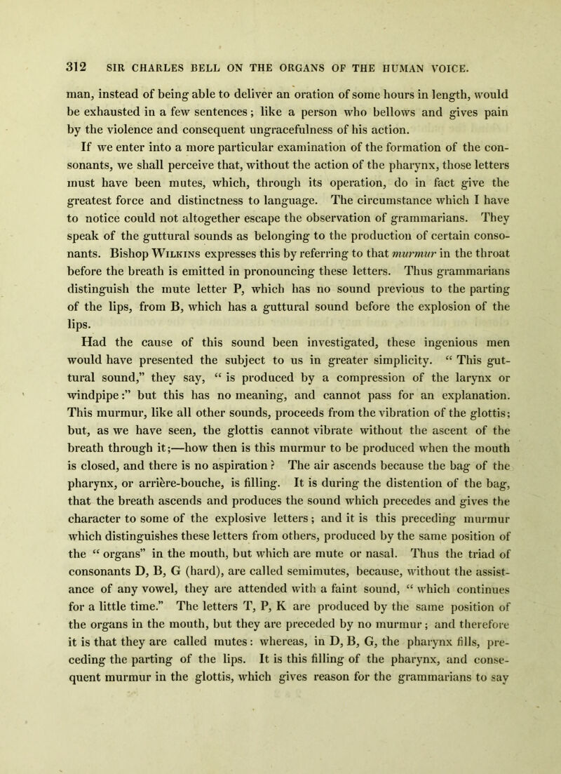 man, instead of being able to deliver an oration of some hours in length, would be exhausted in a few sentences; like a person who bellows and gives pain by the violence and consequent ungracefulness of his action. If we enter into a more particular examination of the formation of the con- sonants, we shall perceive that, without the action of the pharynx, those letters must have been mutes, which, through its operation, do in fact give the greatest force and distinctness to language. The circumstance which I have to notice could not altogether escape the observation of grammarians. They speak of the guttural sounds as belonging to the production of certain conso- nants. Bishop Wilkins expresses this by referring to that murmur in the throat before the breath is emitted in pronouncing these letters. Thus grammarians distinguish the mute letter P, which has no sound previous to the parting of the lips, from B, which has a guttural sound before the explosion of the lips. Had the cause of this sound been investigated, these ingenious men would have presented the subject to us in greater simplicity. “ This gut- tural sound,” they say, “ is produced by a compression of the larynx or windpipebut this has no meaning, and cannot pass for an explanation. This murmur, like all other sounds, proceeds from the vibration of the glottis; but, as we have seen, the glottis cannot vibrate without the ascent of the breath through it;—how then is this murmur to be produced when the mouth is closed, and there is no aspiration ? The air ascends because the bag of the pharynx, or arri^re-bouche, is filling. It is during the distention of the bag, that the breath ascends and produces the sound which precedes and gives the character to some of the explosive letters ; and it is this preceding murmur which distinguishes these letters from others, produced by the same position of the “ organs” in the mouth, but which are mute or nasal. Thus the triad of consonants D, B, G (hard), are called semimutes, because, without the assist- ance of any vowel, they are attended with a faint sound, “ which continues for a little time.” The letters T, P, K are produced by the same position of the organs in the mouth, but they are preceded by no murmur; and therefore it is that they are called mutes: whereas, in D, B, G, the pharynx fills, pre- ceding the parting of the lips. It is this filling of the pharynx, and conse- quent murmur in the glottis, which gives reason for the grammarians to say