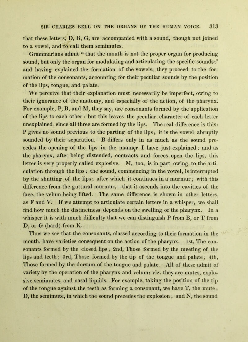 that these letters, D, B, G, are accompanied with a sound, though not joined to a vowel, and to call them semimutes. Grammarians admit that the mouth is not the proper organ for producing sound, but only the organ for modulating and articulating the specific sounds;” and having explained the formation of the vowels, they proceed to the for- mation of the consonants, accounting for their peculiar sounds by the position of the lips, tongue, and palate. We perceive that their explanation must necessarily be imperfect, owing to their ignorance of the anatomy, and especially of the action, of the pharynx. For example, P, B, and M, they say, are consonants formed by the application of the lips to each other: but this leaves the peculiar character of each letter unexplained, since all three are formed by the lips. The real difference is this: P gives no sound previous to the parting of the lips ; it is the vowel abruptly sounded by their separation. B differs only in as much as the sound pre- cedes the opening of the lips in the manner I have just explained; and as the pharynx, after being distended, contracts and forces open the lips, this letter is very properly called explosive. M, too, is in part owing to the arti- culation through the lips ; the sound, commencing in the vowel, is interrupted by the shutting of the lips; after which it continues in a murmur ; with this difference from the guttural murmur,—that it ascends into the cavities of the face, the velum being lifted. The same difference is shown in other letters, as F and V. If we attempt to articulate certain letters in a whisper, we shall find how much the distinctness depends on the swelling of the pharynx. In a whisper it is with much difficulty that we can distinguish P from B, or T from D, or G (hard) from K. Thus we see that the consonants, classed according to their formation in the mouth, have varieties consequent on the action of the pharynx. 1st, The con- sonants formed by the closed lips ; 2nd, Those formed by the meeting of the lips and teeth ; 3rd, Those formed by the tip of the tongue and palate; 4th, Those formed by the dorsum of the tongue and palate. All of these admit of variety by the operation of the pharynx and velum; viz. they are mutes, explo- sive semimutes, and nasal liquids. For example, taking the position of the tip of the tongue against the teeth as forming a consonant, we have T, the mute ; D, the semimute, in which the sound precedes the explosion ; and N, the sound