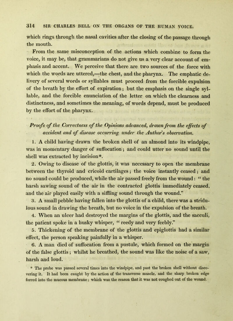 t which rings through the nasal cavities after the closing of the passage through the mouth. From the same misconception of the actions which combine to form the voice, it may be, that grammarians do not give us a very clear account of em- phasis and accent. We perceive that there are two sources of the force with which the words are uttered,—the chest, and the pharynx. The emphatic de- livery of several words or syllables must proceed from the forcible expulsion of the breath by the effort of expiration; but the emphasis on the single syl- lable, and the forcible enunciation of the letter on which the clearness and distinctness, and sometimes the meaning, of words depend, must be produced by the effort of the pharynx. Proofs of the Correctness of the OjAnions advanced, drawn from the effects of accident and of disease occurring under the Authors observation. 1. A child having drawn the broken shell of an almond into its windpipe, was in momentary danger of suffocation; and could utter no sound until the shell was extracted by incision*. 2. Owing to disease of the glottis, it was necessary to open the membrane between the thyroid and cricoid cartilages; the voice instantly ceased; and no sound could be produced, while the air passed freely from the wound: the harsh sawing sound of the air in the contracted glottis immediately ceased, and the air played easily with a siffling sound through the wound.” 3. A small pebble having fallen into the glottis of a child, there was a stridu- lous sound in drawing the breath, but no voice in the expulsion of the breath. 4. When an ulcer had destroyed the margins of the glottis, and the sacculi, the patient spoke in a husky whisper, “ reedy and very feebly.” 5. Thickening of the membrane of the glottis and epiglottis had a similar effect, the person speaking painfully in a whisper. 6. A man died of suffocation from a pustule, which formed on the margin of the false glottis; whilst he breathed, the sound was like the noise of a saw, harsh and loud. * The probe was passed several times into the windpipe, and past the broken shell without disco- vering it. It had been caught by the action of the transverse muscle, and the sharp broken edge forced into the mucous membrane; which was the reason that it was not coughed out of the wound.