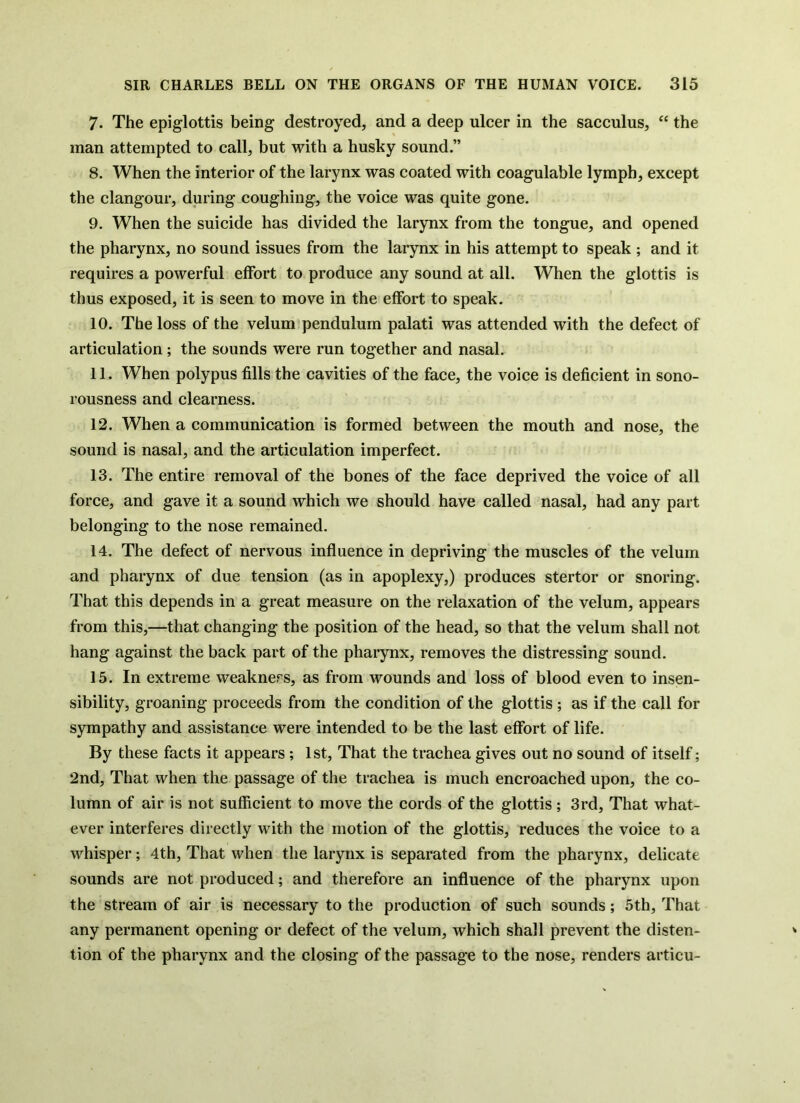 7. The epiglottis being destroyed, and a deep ulcer in the sacculus, “ the man attempted to call, but with a husky sound.” 8. When the interior of the larynx was coated with coagulable lymph, except the clangour, during coughing, the voice was quite gone. 9. When the suicide has divided the larynx from the tongue, and opened the pharynx, no sound issues from the larynx in his attempt to speak ; and it requires a powerful effort to produce any sound at all. When the glottis is thus exposed, it is seen to move in the effort to speak. 10. The loss of the velum pendulum palati was attended with the defect of articulation; the sounds were run together and nasal. 11. When polypus fills the cavities of the face, the voice is deficient in sono- rousness and clearness. 12. When a communication is formed between the mouth and nose, the sound is nasal, and the articulation imperfect. 13. The entire removal of the bones of the face deprived the voice of all force, and gave it a sound which we should have called nasal, had any part belonging to the nose remained. 14. The defect of nervous influence in depriving the muscles of the velum and pharynx of due tension (as in apoplexy,) produces stertor or snoring. That this depends in a great measure on the relaxation of the velum, appears from this,—that changing the position of the head, so that the velum shall not hang against the back part of the pharynx, removes the distressing sound. 15. In extreme weakness, as from wounds and loss of blood even to insen- sibility, groaning proceeds from the condition of the glottis ; as if the call for sympathy and assistance were intended to be the last effort of life. By these facts it appears; 1st, That the trachea gives out no sound of itself; 2nd, That when the passage of the trachea is much encroached upon, the co- lumn of air is not sufficient to move the cords of the glottis ; 3rd, That what- ever interferes directly with the motion of the glottis, reduces the voice to a whisper; 4th, That when the larynx is separated from the pharynx, delicate sounds are not produced; and therefore an influence of the pharynx upon the stream of air is necessary to the production of such sounds; 5th, That any permanent opening or defect of the velum, which shall prevent the disten- tion of the pharynx and the closing of the passage to the nose, renders articu-