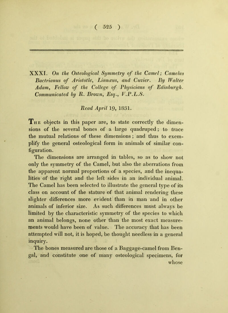 XXXI. On the Osteological Symmetry of the Camel; Camelus Bactrianus of Aristotle, Liimceiis, and Cuvier. By Walter Adam, Fellow of the College of Fhysicians of Edinburgh. Communicated by R. Brozm, Esq., V.P.L.S. Read April 19, 1831. The objects in this paper are, to state correctly the dimen- sions of the several bones of a large quadruped; to trace the mutual relations of these dimensions ; and thus to exem- plify the general osteological form in animals of similar con- figuration. The dimensions are arranged in tables, so as to show not only the symmetry of the Camel, but also the aberrations from the apparent normal proportions of a species, and the inequa- lities of the right and the left sides in an individual animal. The Camel has been selected to illustrate the general type of its class on account of the stature of that animal rendering; these slighter differences more evident than in man and in other animals of inferior size. As such differences must always be limited by the characteristic symmetry of the species to which an animal belongs, none other than the most exact measure- ments would have been of value. The accuracy that has been attempted will not, it is hoped, be thought needless in a general inquiry. The bones measured are those of a Baggage-camel from Ben- gal, and constitute one of many osteological specimens, for whose