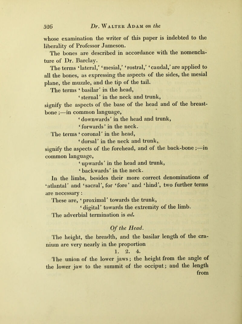 whose examination the writer of this paper is indebted to the liberality of Professor Jameson. The bones are described in accordance with the nomencla- ture of Dr. Barclay. The terms ‘lateral/ ‘mesial/ ‘rostral/ ‘caudal/ are applied to all the bones, as expressing the aspects of the sides, the mesial plane, the muzzle, and the tip of the tail. The terms ‘ basilar’ in the head, ‘sternal’ in the neck and trunk, signify the aspects of the base of the head and of the breast- bone ;—in common language, ‘ downwards’ in the head and trunk, ‘ forwards’ in the neck. The terms ‘ coronal’ in the head, ‘ dorsal’ in the neck and trunk, signify the aspects of the forehead, and of the back-bone;—in common language, ‘ upwards’ in the head and trunk, ‘ backwards’ in the neck. In the limbs, besides their more correct denominations of ‘atlantal’ and ‘sacral’, for ‘fore’ and ‘hind’, two further terms are necessary: These are, ‘ proximal’ towards the trunk, ‘ digital’ towards the extremity of the limb. The adverbial termination is ad* Of the Head. The height, the breadth, and the basilar length of the cra- nium are very nearly in the proportion 1. 2. 4. I'he union of the lower jaws; the height from the angle of the lower jaw to the summit of the occiput; and the length from