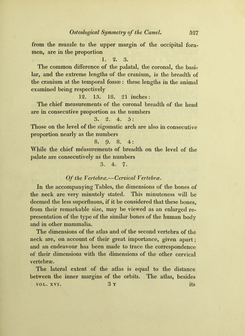 from the muzzle to the upper margin of the occipital fora- men, are in the proportion 1. 2. 3. The common difference of the palatal, the coronal, the basi- lar, and the extreme lengths of the cranium, is the breadth of the cranium at the temporal fosste : these lengths in the animal examined being respectively 12. 15. 18. 21 inches: The chief measurements of the coronal breadth of the head are in consecutive proportion as the numbers 3. 2. 4. 5: Those on the level of the zigomatic arch are also in consecutive proportion nearly as the numbers 8. 9. 8. 4: While the chief measurements of breadth on the level of the palate are consecutively as the numbers 3. 4. 7. Of the Vertebrae.—Cervical Vertebrae, In the accompanying Tables, the dimensions of the bones of the neck are very minutely stated. This minuteness will be deemed the less superfluous, if it be considered that these bones, from their remarkable size, may be viewed as an enlarged re- presentation of the type of the similar bones of the human body and in other mammalia. The dimensions of the atlas and of the second vertebra of the neck are, on account of their great importance, given apart; and an endeavour has been made to trace the correspondence of their dimensions with the dimensions of the other cervical vertebrae. The lateral extent of the atlas is equal to the distance between the inner margins of the orbits. The atlas, besides VOL. XVI. 3 y its