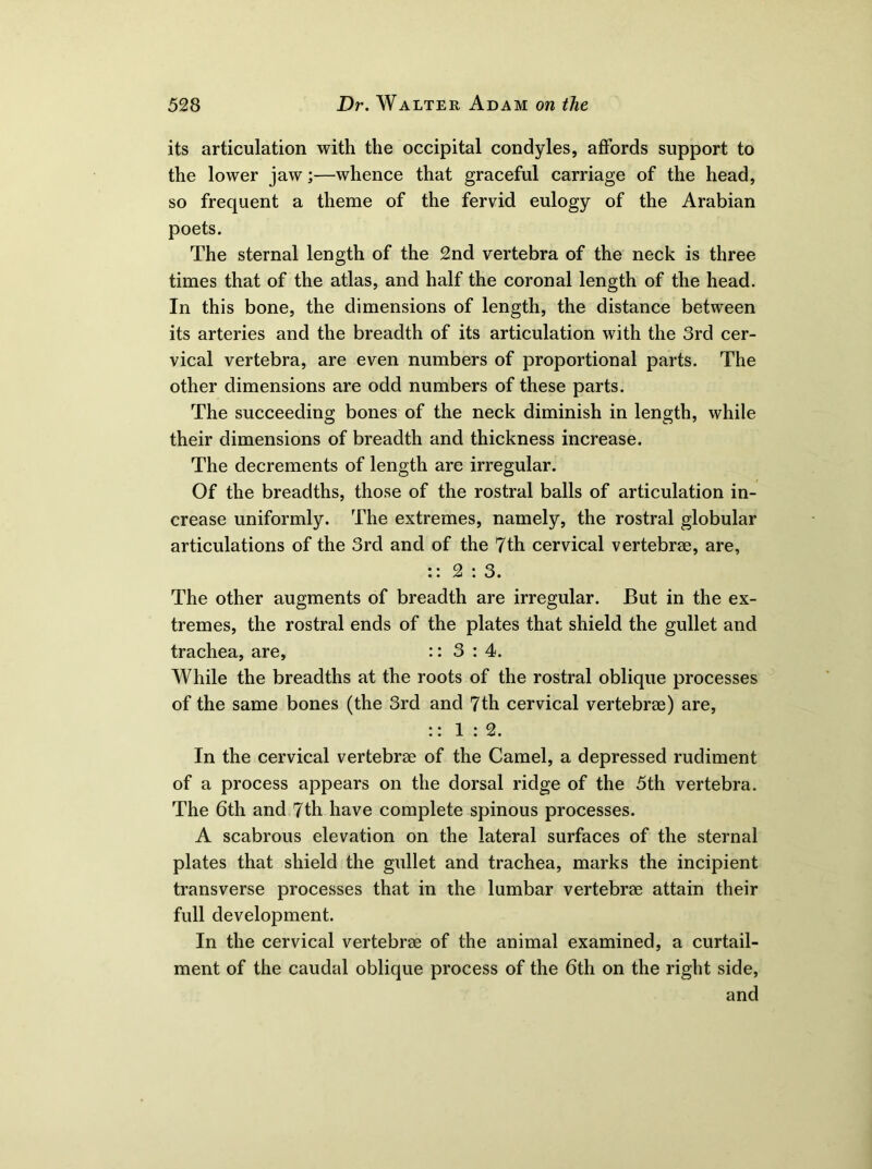 its articulation with the occipital condyles, affords support to the lower jaw;—whence that graceful carriage of the head, so frequent a theme of the fervid eulogy of the Arabian poets. The sternal length of the 2nd vertebra of the neck is three times that of the atlas, and half the coronal length of the head. In this bone, the dimensions of length, the distance between its arteries and the breadth of its articulation with the 3rd cer- vical vertebra, are even numbers of proportional parts. The other dimensions are odd numbers of these parts. The succeeding bones of the neck diminish in length, while their dimensions of breadth and thickness increase. The decrements of length are irregular. Of the breadths, those of the rostral balls of articulation in- crease uniformly. The extremes, namely, the rostral globular articulations of the 3rd and of the 7th cervical vertebrae, are, :: 2:3. The other augments of breadth are irregular. But in the ex- tremes, the rostral ends of the plates that shield the gullet and trachea, are, :: 3:4. While the breadths at the roots of the rostral oblique processes of the same bones (the 3rd and 7th cervical vertebrae) are, :: 1:2. In the cervical vertebrae of the Camel, a depressed rudiment of a process appears on the dorsal ridge of the 5th vertebra. The 6th and 7th have complete spinous processes. A scabrous elevation on the lateral surfaces of the sternal plates that shield the gullet and trachea, marks the incipient transverse processes that in the lumbar vertebrae attain their full development. In the cervical vertebrae of the animal examined, a curtail- ment of the caudal oblique process of the 6th on the right side, and