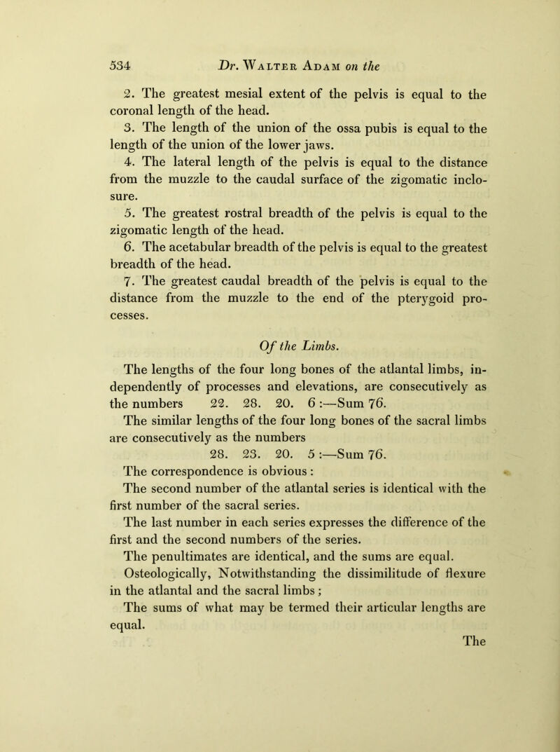 2. The greatest mesial extent of the pelvis is equal to the coronal length of the head. 3. The length of the union of the ossa pubis is equal to the length of the union of the lower jaws. 4. The lateral length of the pelvis is equal to the distance from the muzzle to the caudal surface of the zigomatic inclo- sure. 5. The greatest rostral breadth of the pelvis is equal to the zigomatic length of the head. 6. The acetabular breadth of the pelvis is equal to the greatest breadth of the head. 7. The greatest caudal breadth of the pelvis is equal to the distance from the muzzle to the end of the pterygoid pro- cesses. Of the Limbs. The lengths of the four long bones of the atlantal limbs, in- dependently of processes and elevations, are consecutively as the numbers 22. 28. 20. 6 :—Sum 7b. The similar lengths of the four long bones of the sacral limbs are consecutively as the numbers 28. 23. 20. 5Sum 76. The correspondence is obvious : The second number of the atlantal series is identical with the first number of the sacral series. The last number in each series expresses the difference of the first and the second numbers of the series. The penultimates are identical, and the sums are equal. Osteologically, Notwithstanding the dissimilitude of flexure in the atlantal and the sacral limbs; The sums of what may be termed their articular lengths are equal.