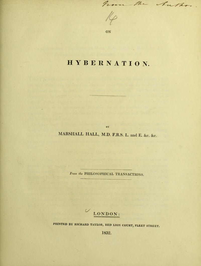 ON HYBERNATION. BY MARSHALL HALL, M.D. F.R.S. L. and E. &c. &c. From the PHILOSOPHICAL TRANSACTIONS. Cy ' LONDON: PRINTED BY RICHARD TAYLOR, RED LION COURT, FLEET STREET. 1832.