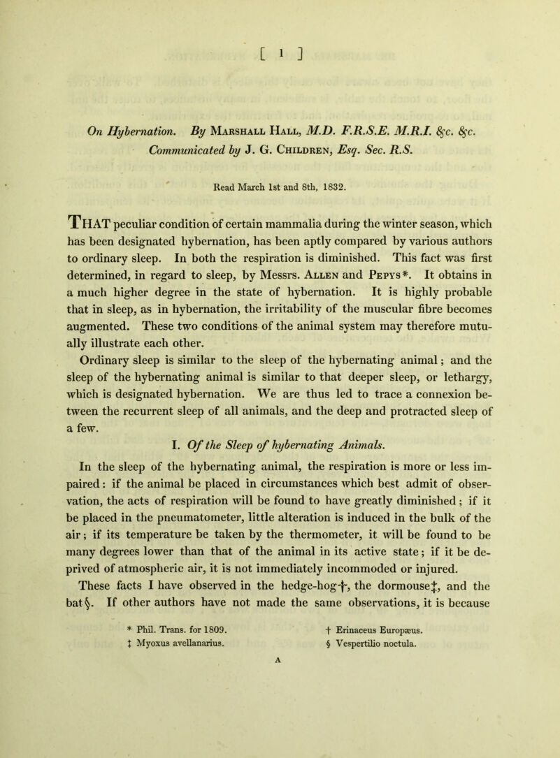 On Hybernation. By Marshall Hall, M.D. F.R.S.E. M.R.I. S^c. 8^c. Communicated by J. G. Children, Esq. Sec. R.S. Read March 1st and 8th, 1832. That peculiar condition of certain mammalia during the winter season, which has been designated hybernation, has been aptly compared by various authors to ordinary sleep. In both the respiration is diminished. This fact was first determined, in regard to sleep, by Messrs. Allen and Pepys*. It obtains in a much higher degree in the state of hybernation. It is highly probable that in sleep, as in hybernation, the irritability of the muscular fibre becomes augmented. These two conditions of the animal system may therefore mutu- ally illustrate each other. Ordinary sleep is similar to the sleep of the hybernating animal; and the sleep of the hybernating animal is similar to that deeper sleep, or lethargy, which is designated hybernation. We are thus led to trace a connexion be- tween the recurrent sleep of all animals, and the deep and protracted sleep of a few. I. Of the Sleep of hybernating Animals. In the sleep of the hybernating animal, the respiration is more or less im- paired : if the animal be placed in circumstances which best admit of obser- vation, the acts of respiration will be found to have greatly diminished ; if it be placed in the pneumatometer, little alteration is induced in the bulk of the air; if its temperature be taken by the thermometer, it will be found to be many degrees lower than that of the animal in its active state; if it be de- prived of atmospheric air, it is not immediately incommoded or injured. These faets I have observed in the hedge-hog-j-, the dormouse:}:, and the bat^. If Other authors have not made the same observations, it is because * Phil. Trans, for 1809. X Myoxus avellanarius. A t Erinaceus Europseus. § Vespertilio noctula.