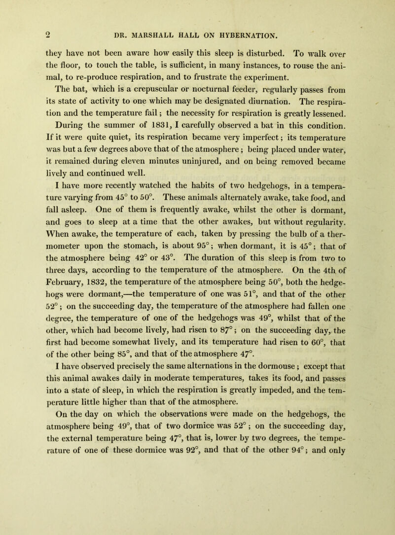 they have not been aware how easily this sleep is disturbed. To walk over the floor, to touch the table, is sufiicient, in many instances, to rouse the ani- mal, to re-produce respiration, and to frustrate the experiment. The bat, which is a crepuscular or nocturnal feeder, regularly passes from its state of activity to one which may be designated diurnation. The respira- tion and the temperature fail; the necessity for respiration is greatly lessened. During the summer of 1831, I carefully observed a bat in this condition. If it were quite quiet, its respiration became very imperfect; its temperature was but a few degrees above that of the atmosphere; being placed under water, it remained during eleven minutes uninjured, and on being removed became lively and continued well. I have more recently watched the habits of two hedgehogs, in a tempera- ture varying from 45° to 50°. These animals alternately awake, take food, and fall asleep. One of them is frequently awake, whilst the other is dormant, and goes to sleep at a time that the other awakes, but without regularity. When awake, the temperature of each, taken by pressing the bulb of a ther- mometer upon the stomach, is about 95°; when dormant, it is 45°; that of the atmosphere being 42° or 43°. The duration of this sleep is from two to three days, according to the temperature of the atmosphere. On the 4th of February, 1832, the temperature of the atmosphere being 50°, both the hedge- hogs were dormant,—the temperature of one was 51°, and that of the other 52°; on the succeeding day, the temperature of the atmosphere had fallen one degree, the temperature of one of the hedgehogs was 49°, whilst that of the other, which had become lively, had risen to 87°; on the succeeding day, the first had become somewhat lively, and its temperature had risen to 60°, that of the other being 85°, and that of the atmosphere 47°. I have observed precisely the same alternations in the dormouse; except that this animal awakes daily in moderate temperatures, takes its food, and passes into a state of sleep, in which the respiration is greatly impeded, and the tem- perature little higher than that of the atmosphere. On the day on which the observations were made on the hedgehogs, the atmosphere being 49°, that of two dormice was 52° ; on the succeeding day, the external temperature being 47°, that is, lower by two degrees, the tempe- rature of one of these dormice was 92°, and that of the other 94°; and only