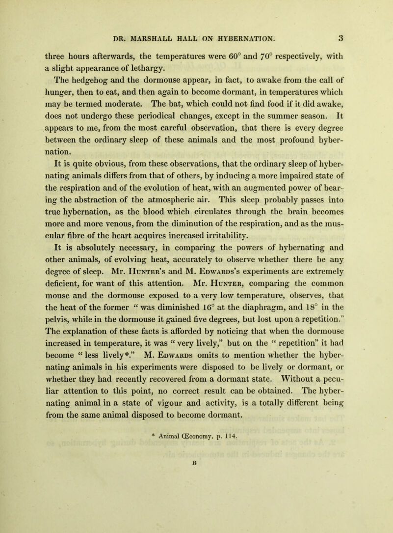 three hours afterwards, the temperatures were 60° and 70° respectively, with a slight appearance of lethargy. The hedgehog and the dormouse appear, in fact, to awake from the call of hunger, then to eat, and then again to become dormant, in temperatures which may be termed moderate. The bat, which could not find food if it did awake, does not undergo these periodical changes, except in the summer season. It appears to me, from the most careful observation, that there is every degree between the ordinary sleep of these animals and the most profound hyber- nation. It is quite obvious, from these observations, that the ordinary sleep of hyber- nating animals differs from that of others, by inducing a more impaired state of the respiration and of the evolution of heat, with an augmented power of bear- ing the abstraction of the atmospheric air. This sleep probably passes into true hybernation, as the blood which circulates through the brain becomes more and more venous, from the diminution of the respiration, and as the mus- cular fibre of the heart acquires increased irritability. It is absolutely necessary, in comparing the powers of hybernating and other animals, of evolving heat, accurately to observe whether there be any degree of sleep. Mr. Hunter’s and M. Edwards’s experiments are extremely deficient, for want of this attention. Mr. Hunter, comparing the common mouse and the dormouse exposed to a very low temperature, observes, that the heat of the former was diminished 16° at the diaphragm, and 18° in the pelvis, while in the dormouse it gained five degrees, but lost upon a repetition.” The explanation of these facts is afforded by noticing that when the dormouse increased in temperature, it was “ very lively,” but on the ‘‘ repetition” it had become “ less lively*.” M. Edwards omits to mention whether the hyber- nating animals in his experiments were disposed to be lively or dormant, or whether they had recently recovered from a dormant state. Without a pecu- liar attention to this point, no correct result can be obtained. The hyber- nating animal in a state of vigour and activity, is a totally different being from the same animal disposed to become dormant. * Animal CEconomy, p. 114. B