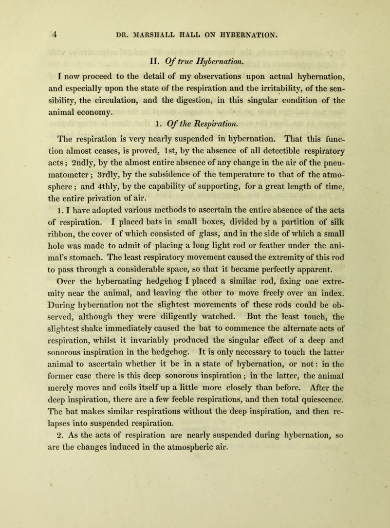 II. Of true Hybernation. I now proceed to the detail of my observations upon actual hybernation, and especially upon the state of the respiration and the irritability, of the sen- sibility, the circulation, and the digestion, in this singular condition of the animal economy. 1. Of the Respiration. The respiration is very nearly suspended in hybernation. That this func- tion almost ceases, is proved, 1st, by the absence of all detectible respiratory acts; 2ndly, by the almost entire absence of any change in the air of the pneu- matometer; 3rdly, by the subsidence of the temperature to that of the atmo- sphere ; and 4thly, by the capability of supporting, for a great length of time, the entire privation of air. 1.1 have adopted various methods to ascertain the entire absence of the acts of respiration. I placed bats in small boxes, divided by a partition of silk ribbon, the cover of which consisted of glass, and in the side of which a small hole was made to admit of placing a long light rod or feather under the ani- mal’s stomach. The least respiratory movement caused the extremity of this rod to pass through a considerable space, so that it became perfectly apparent. Over the hybernating hedgehog I placed a similar rod, fixing one extre- mity near the animal, and leaving the other to move freely over an index. During hybernation not the slightest movements of these rods could be ob- served, although they were diligently watched. But the least touch, the slightest shake immediately caused the bat to commence the alternate acts of respiration, whilst it invariably produced the singular effect of a deep and sonorous inspiration in the hedgehog. It is only necessary to touch the latter animal to ascertain whether it be in a state of hybernation, or not: in the former case there is this deep sonorous inspiration; in the latter, the animal merely moves and coils itself up a little more closely than before. After the deep inspiration, there are a few feeble respirations, and then total quiescence. The bat makes similar respirations without the deep inspiration, and then re- lapses into suspended respiration. 2. As the acts of respiration are nearly suspended during hybernation, so are the changes induced in the atmospheric air.