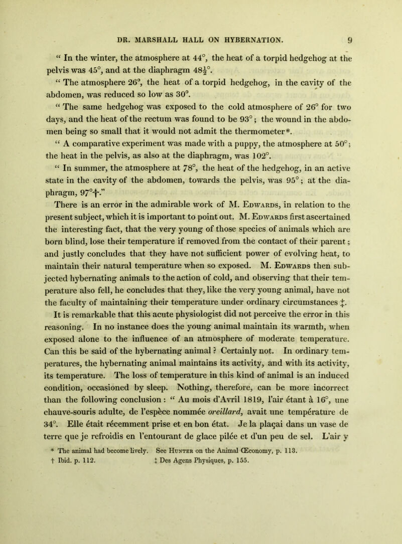 In the winter, the atmosphere at 44°, the heat of a torpid hedgehog at the pelvis was 45°, and at the diaphragm 48^°. “ The atmosphere 26°, the heat of a torpid hedgehog, in the cavity of the abdomen, was reduced so low as 30°. “ The same hedgehog was exposed to the cold atmosphere of 26° for two days, and the heat of the rectum was found to be 93°; the wound in the abdo- men being so small that it would not admit the thermometer*. “ A comparative experiment was made with a puppy, the atmosphere at 50°; the heat in the pelvis, as also at the diaphragm, was 102°. “ In summer, the atmosphere at 78°, the heat of the hedgehog, in an active state in the cavity of the abdomen, towards the pelvis, was 95°; at the dia- phragm, 97°'!'.” There is an error in the admirable work of M. Edwards, in relation to the present subject, which it is important to point out. M. Edwards first ascertained the interesting fact, that the very young of those species of animals which are born blind, lose their temperature if removed from the contact of their parent; and justly concludes that they have not sufficient power of evolving heat, to maintain their natural temperature when so exposed. M. Edwards then sub- jected hybernating animals to the action of cold, and observing that their tem- perature also fell, he concludes that they, like the very young animal, have not the faculty of maintaining their temperature under ordinary circumstances It is remarkable that this acute physiologist did not perceive the error in this reasoning. In no instance does the young animal maintain its warmth, when exposed alone to the influence of an atmosphere of moderate temperature. Can this be said of the hybernating animal ? Certainly not. In ordinary tem- peratures, the hybernating animal maintains its activity, and with its activity, its temperature. The loss of temperature in this kind of animal is an induced condition, occasioned by sleep. Nothing, therefore, can be more incorrect than the following conclusion: Au mois d’Avril 1819, I’air 6tant a 16°, une chauve-souris adulte, de I’esp^ce nomm^e oreillard, avait une temperature de 34°. Elle 4tait recemment prise et en bon 6tat. Je la pla^ai dans un vase de terre que je refroidis en I’entourant de glace pil6e et d’un peu de sel. L’air y * The animal had become lively. See Hunter on the Animal CEconomy, p. 113. t Ibid. p. 112. t Des Agens Physiques, p. 155.