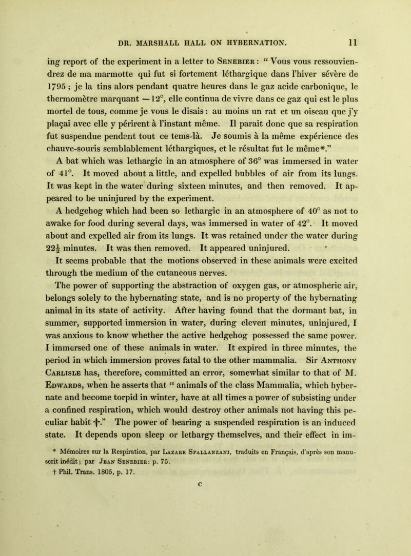 ing report of the experiment in a letter to Senebier : “ Vous vous ressouvien- drez de ma marmotte qui fut si fortement 14thargique dans I’hiver s6v^re de 1795 ; je la tins alors pendant quatre heures dans le gaz acide carbonique, le therraom^tre marquant —12°, elle continua de vivre dans ce gaz qui est le plus mortel de tous, comme je vous le disais: au moins un rat et un oiseau que j’y plagai avec elle y p^rirent a I’instant meme. II parait done que sa respiration fut suspendue pendant tout ce tems-la. Je soumis a la meme experience des chauve-souris semblablement 16thargiques, et le resultat fut le meme*.” A bat which was lethargic in an atmosphere of 36° was immersed in water of 41°. It moved about a little, and expelled bubbles of air from its lungs. It was kept in the water during sixteen minutes, and then removed. It ap- peared to be uninjured by the experiment. A hedgehog which had been so lethargic in an atmosphere of 40° as not to awake for food during several days, was immersed in water of 42°. It moved about and expelled air from its lungs. It was retained under the water during 22^ minutes. It was then removed. It appeared uninjured. It seems probable that the motions observed in these animals were excited through the medium of the cutaneous nerves. The power of supporting the abstraction of oxygen gas, or atmospheric air, belongs solely to the hybernating state, and is no property of the hybernating animal in its state of activity. After having found that the dormant bat, in summer, supported immersion in water, during eleven minutes, uninjured, I was anxious to know whether the active hedgehog possessed the same power. I immersed one of these animals in water. It expired in three minutes, the period in which immersion proves fatal to the other mammalia. Sir Anthony Carlisle has, therefore, committed an error, somewhat similar to that of M. Edwards, when he asserts that “ animals of the class Mammalia, which hyber- nate and become torpid in winter, have at all times a power of subsisting under a confined respiration, which would destroy other animals not having this pe- culiar habit -I-.” The power of bearing a suspended respiration is an induced state. It depends upon sleep or lethargy themselves, and their effect in im- * M^moires sur la Respiration, par Lazare Spallanzani, traduits en FranQais, d’apr^s son manu- scritinddit; par Jean Senebier: p. 75. t Phil. Trans. 1805, p. 17. c