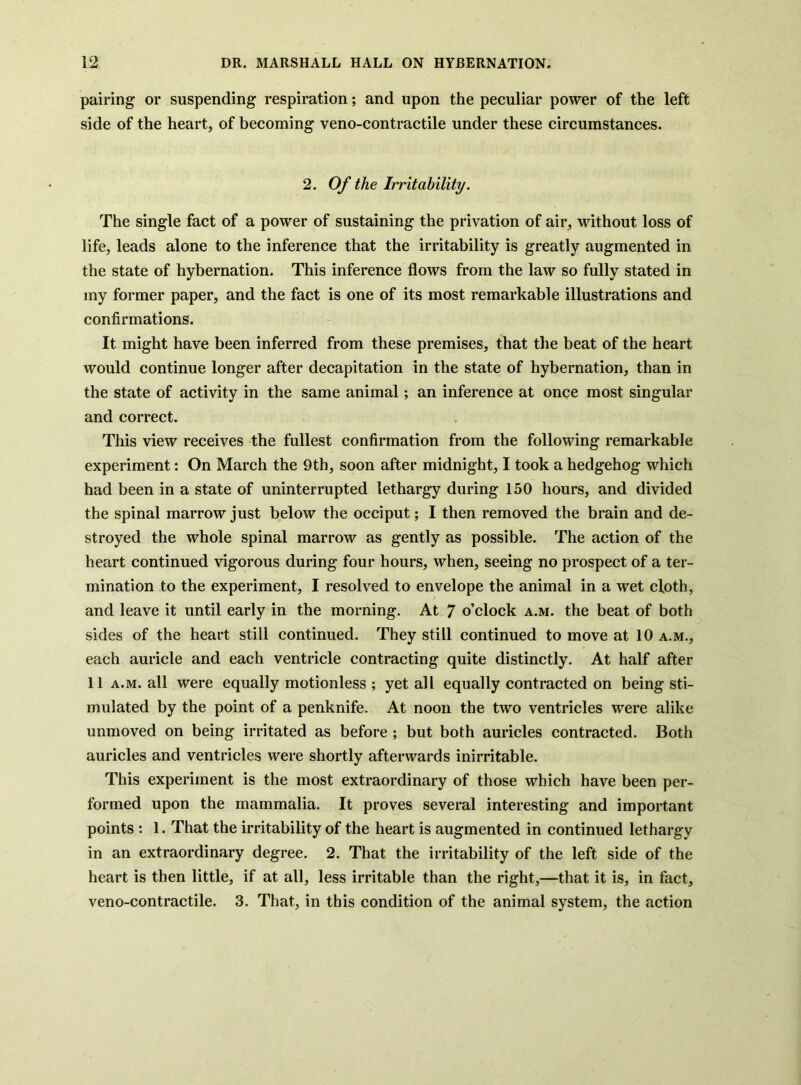 pairing or suspending respiration; and upon the peculiar power of the left side of the heart, of becoming veno-contractile under these circumstances. 2. Of the Irritability. The single fact of a power of sustaining the privation of air, without loss of life, leads alone to the inference that the irritability is greatly augmented in the state of hybernation. This inference flows from the law so fully stated in my former paper, and the fact is one of its most remarkable illustrations and confirmations. It might have been inferred from these premises, that tlie beat of the heart would continue longer after decapitation in the state of hybernation, than in the state of activity in the same animal; an inference at once most singular and correct. This view receives the fullest confirmation from the following remarkable experiment: On March the 9th, soon after midnight, I took a hedgehog which had been in a state of uninterrupted lethargy during 150 hours, and divided the spinal marrow just below the occiput; I then removed the brain and de- stroyed the whole spinal marrow as gently as possible. The action of the heart continued vigorous during four hours, when, seeing no prospect of a ter- mination to the experiment, I resolved to envelope the animal in a wet cloth, and leave it until early in the morning. At 7 o’clock a.m. the beat of both sides of the heart still continued. They still continued to move at 10 a.m., each auricle and each ventricle contracting quite distinctly. At half after 11 A.M. all were equally motionless ; yet all equally contracted on being sti- mulated by the point of a penknife. At noon the two ventricles were alike unmoved on being irritated as before ; but both auricles contracted. Both auricles and ventricles were shortly afterwards inirritable. This experiment is the most extraordinary of those which have been per- formed upon the mammalia. It proves several interesting and important points : 1. That the irritability of the heart is augmented in continued lethargy in an extraordinary degree. 2. That the irritability of the left side of the heart is then little, if at all, less irritable than the right,—that it is, in fact, veno-contractile. 3. That, in this condition of the animal system, the action