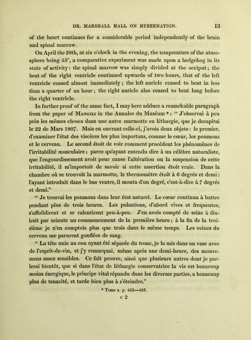 of the heart continues for a considerable period independently of the brain and spinal marrow. On April the 20th, at six o’clock in the evening, the temperature of the atmo- sphere being 53°, a comparative experiment was made upon a hedgehog in its state of activity: the spinal marrow was simply divided at the occiput; the beat of the right ventricle continued upwards of two hours, that of the left ventricle ceased almost immediately; the left auricle ceased to beat in less than a quarter of an hour; the right auricle also ceased to beat long before the right ventricle. In further proof of the same fact, I may here adduce a remarkable paragraph from the paper of Mangili in the Annales du Museum *: J’observai ^ peu pres les memes choses dans une autre marmotte en lethargie, que je decapitai le 22 de Mars 1807. Mais en ouvrant celle-ci, j’avois deux objets: le premier, d’examiner I’^tat des visc^res les plus importans, comme le coeur, les poumons et le cerveau. Le second etoit de voir comment precedent les ph6nom^nes de I’irritabilite musculaire; parce qu’ayant entendu dire a un cel^bre naturaliste, que I’engourdissement avoit pour cause I’alt^ration ou la suspension de cette irritability, il m’importoit de savoir si cette assertion 4toit vraie. Dans la chambre oh se trouvoit la marmotte, le thermom^tre etoit a 6 degres et demi: I’ayant introduit dans le bas ventre, il monta d’un degr4, c’est-a-dire a 7 degres et demi.” Je trouvai les poumons dans leur 4tat nature!. Le coeur continua a battre pendant plus de trois heures. Les pulsations, d’abord vives et frequentes, s’alFoiblirent et se ralentirent peu-a-peu. J’en avois compte de seize a dix- huit par minute au commencement de la premiere heure; a la fin de la troi- si4me je n’en comptois plus que trois dans le meme temps. Les veines du cerveau me parurent gonfl4es de sang. “ La tete unie au cou ayant 4ty s^par^e du tronc, je la mis dans un vase avec de I’esprit-de-vin, et j’y remarquai, meme apr4s une demi-heure, des mouve- mens assez sensibles. Ce fait prouve, ainsi que plusieurs autres dont je par- lerai bientot, que si dans l’4tat de 14thargie conservatrice la vie est beaucoup moins energique, le principe vital repandu dans les diverses parties, a beaucoup plus de tenacity, et tarde bien plus a s’yteindre.” * Tome X. p. 453—456. c 2