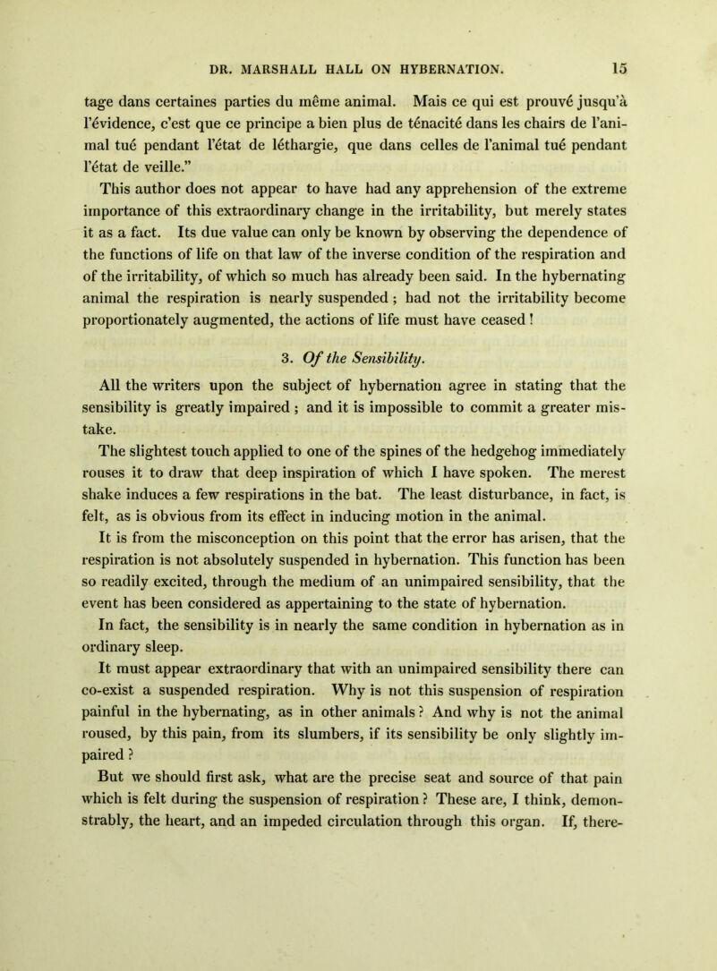 tage dans certaines parties du ineme animal. Mais ce qui est prouv6 jusqu’a r^vidence, c’est que ce principe a bien plus de t^nacite dans les chairs de I’ani- mal tu6 pendant I’^tat de lethargie, que dans celles de I’animal tu^ pendant l’6tat de veille.” This author does not appear to have had any apprehension of the extreme importance of this extraordinary change in the irritability, but merely states it as a fact. Its due value can only be known by observing the dependence of the functions of life on that law of the inverse condition of the respiration and of the irritability, of which so much has already been said. In the hybernating animal the respiration is nearly suspended ; had not the irritability become proportionately augmented, the actions of life must have ceased! 3. Of the Sensibility. All the writers upon the subject of hybernation agree in stating that the sensibility is greatly impaired ; and it is impossible to commit a greater mis- take. The slightest touch applied to one of the spines of the hedgehog immediately rouses it to draw that deep inspiration of which I have spoken. The merest shake induces a few respirations in the bat. The least disturbance, in fact, is felt, as is obvious from its effect in inducing motion in the animal. It is from the misconception on this point that the error has arisen, that the respiration is not absolutely suspended in hybernation. This function has been so readily excited, through the medium of an unimpaired sensibility, that the event has been considered as appertaining to the state of hybernation. In fact, the sensibility is in nearly the same condition in hybernation as in ordinary sleep. It must appear extraordinary that with an unimpaired sensibility there can co-exist a suspended respiration. Why is not this suspension of respiration painful in the hybernating, as in other animals ? And why is not the animal roused, by this pain, from its slumbers, if its sensibility be only slightly im- paired ? But we should first ask, what are the precise seat and source of that pain which is felt during the suspension of respiration ? These are, I think, demon- strably, the heart, and an impeded circulation through this organ. If, there-