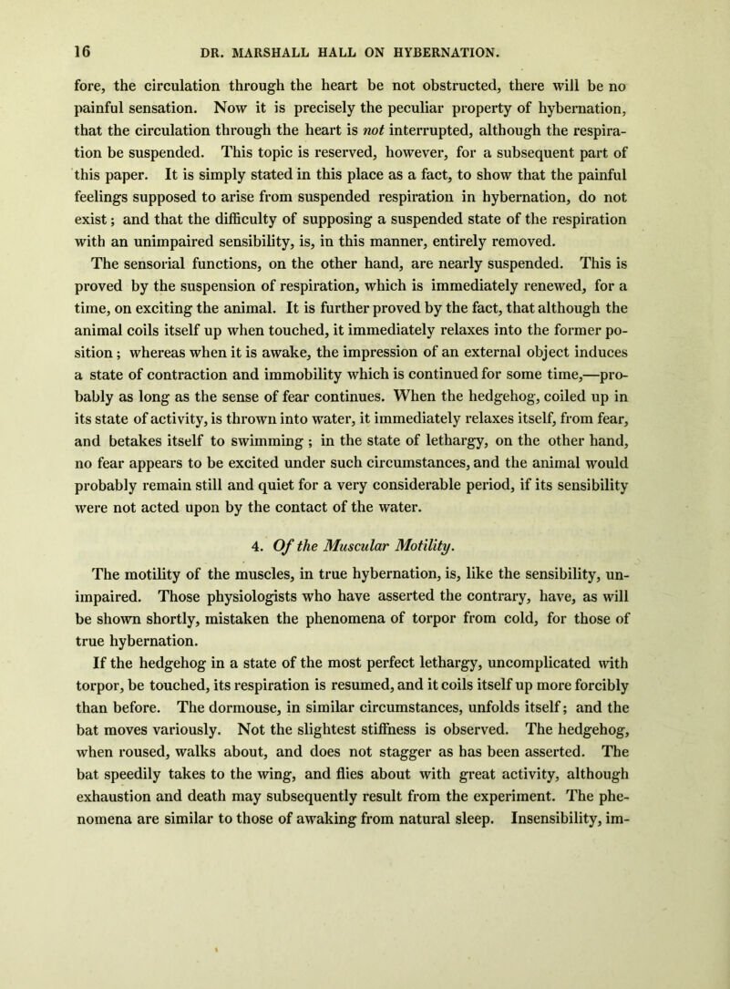 fore, the circulation through the heart be not obstructed, there will be no painful sensation. Now it is precisely the peculiar property of hybernation, that the circulation through the heart is not interrupted, although the respira- tion be suspended. This topic is reserved, however, for a subsequent part of this paper. It is simply stated in this place as a fact, to show that the painful feelings supposed to arise from suspended respiration in hybernation, do not exist; and that the difficulty of supposing a suspended state of the respiration with an unimpaired sensibility, is, in this manner, entirely removed. The sensorial functions, on the other hand, are nearly suspended. This is proved by the suspension of respiration, which is immediately renewed, for a time, on exciting the animal. It is further proved by the fact, that although the animal coils itself up when touched, it immediately relaxes into the former po- sition ; whereas when it is awake, the impression of an external object induces a state of contraction and immobility which is continued for some time,—pro- bably as long as the sense of fear continues. When the hedgehog, coiled up in its state of activity, is thrown into water, it immediately relaxes itself, from fear, and betakes itself to swimming ; in the state of lethargy, on the other hand, no fear appears to be excited under such circumstances, and the animal would probably remain still and quiet for a very considerable period, if its sensibility were not acted upon by the contact of the water. 4. Of the Muscular Motility. The motility of the muscles, in true hybernation, is, like the sensibility, un- impaired. Those physiologists who have asserted the contrary, have, as will be shown shortly, mistaken the phenomena of torpor from cold, for those of true hybernation. If the hedgehog in a state of the most perfect lethargy, uncomplicated with torpor, be touched, its respiration is resumed, and it coils itself up more forcibly than before. The dormouse, in similar circumstances, unfolds itself; and the bat moves variously. Not the slightest stiffness is observed. The hedgehog, when roused, walks about, and does not stagger as has been asserted. The bat speedily takes to the wing, and flies about with great activity, although exhaustion and death may subsequently result from the experiment. The phe- nomena are similar to those of awaking from natural sleep. Insensibility, im-