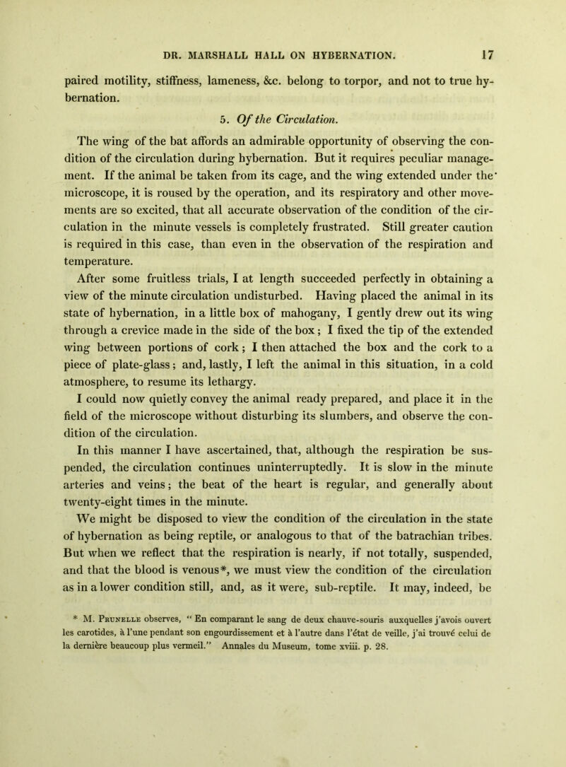 paired motility, stiffness, lameness, &c. belong to torpor, and not to true hy- bernation. 5. Of the Circulation. The wing of the bat affords an admirable opportunity of observing the con- dition of the circulation during hybernation. But it requires peculiar manage- ment. If the animal be taken from its cage, and the wing extended under the' microscope, it is roused by the operation, and its respiratory and other move- ments are so excited, that all accurate observation of the condition of tlie cir- culation in the minute vessels is completely frustrated. Still greater caution is required in this case, than even in the observation of the respiration and temperature. After some fruitless trials, I at length succeeded perfectly in obtaining a view of the minute circulation undisturbed. Having placed the animal in its state of hybernation, in a little box of mahogany, I gently drew out its wing through a crevice made in the side of the box; I fixed the tip of the extended wing between portions of cork; I then attached the box and the cork to a piece of plate-glass; and, lastly, I left the animal in this situation, in a cold atmosphere, to resume its lethargy. I could now quietly convey the animal ready prepared, and place it in the field of the microscope without disturbing its slumbers, and observe the con- dition of the circulation. In this manner I have ascertained, that, although the respiration be sus- pended, the circulation continues uninterruptedly. It is slow in the minute arteries and veins; the beat of the heart is regular, and generally about twenty-eight times in the minute. We might be disposed to view the condition of the circulation in the state of hybernation as being reptile, or analogous to that of the batrachian tribes. But when we reflect that the respiration is nearly, if not totally, suspended, and that the blood is venous*, we must view the condition of the circulation as in a lower condition still, and, as it were, sub-reptile. It may, indeed, be * M. Prunelle observes, “ En comparant le sang de deux chauve-souris auxquelles j’avois ouvert les carotides, a I’une pendant son engourdissement et h I’autre dans I’^tat de veille, j’ai trouv^ celui de la demi^re beaucoup plus vermeil.” Annales du Museum, tome x^’iii. p. 28.