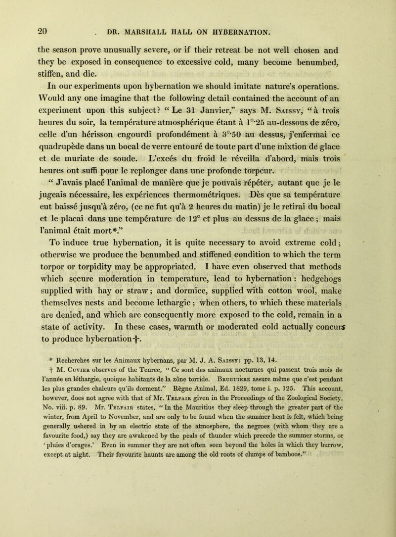 the season prove unusually severe, or if their retreat be not well chosen and they be exposed in consequence to excessive cold, many become benumbed, stiffen, and die. In our experiments upon hybernation we should imitate nature’s operations. Would any one imagine that the following detail contained the account of an experiment upon this subject? Le 31 Janvier,” says M. Saissy, “a trois heures du soir, la temperature atmospherique ^tant a 1°'25 au-dessous de z6ro, celle d’un h^risson engourdi profond^ment a 3°-50 au dessus, j’enfermai ce quadrup^de dans un bocal de verre entour6 de toute part d’une mixtion de glace et de muriate de soude. L’exc^s du froid le r^veilla d’abord, mais trois heures ont suffi pour le replonger dans une profonde torpeur. “ J’avais plac^ I’animal de mani^re que je pouvais r6p4ter, autant que je le jugeais necessaire, les experiences thermom4triques. Des que sa temperature eut baisse jusqu’a z^ro, (ce ne fut qua 2 heures du matin) je le retirai du bocal et le placai dans une temp4rature de 12° et plus au dessus de la glace ; mais I’animal etait mort*.” To induce true hybernation, it is quite necessary to avoid extreme cold; otherwise we produce the benumbed and stiffened condition to which the term torpor or torpidity may be appropriated. I have even observed that methods which secure moderation in temperature, lead to hybernation: hedgehogs supplied with hay or straw; and dormice, supplied with cotton wool, make themselves nests and become lethargic ; when others, to which these materials are denied, and which are consequently more exposed to the cold, remain in a state of activity. In these cases, warmth or moderated cold actually concur^ to produce hybernation-f-. * Recherches sur les Animaux hybernans, par M. J. A. Saissy: pp. 13, 14. t M. Cuvier observes of tbe Tenrec, “ Ce sont des animaux nocturnes qui passent trois mois de I’annde en Idtbargie, quoique habitants de la zone torride, Bruguiere assure mgme que c’est pendant les plus grandes cbaleurs qu’ils donnent.” R^gne Animal, Ed. 1829, tome i. p. 125. Tbis account, however, does not agree with that of Mr. Telfair given in the Proceedings of the Zoological Society, No. viii. p. 89. Mr. Telfair states, “ In the Mauritius they sleep through the greater part of the winter, from April to November, and are only to be found when the summer heat is felt, which being generally ushered in by an electric state of the atmosphere, the negroes (with whom they are a favourite food,) say they are awakened by the peals of thunder which precede the summer storms, or ‘ pluies d’orages.’ Even in summer they are not often seen beyond the holes in which they burrow, except at night. Their favourite haunts are among the old roots of clumps of bamboos.”