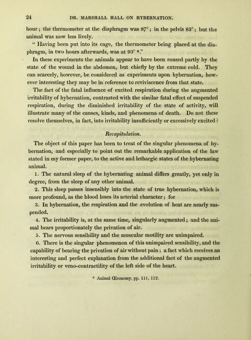 hour ; the thermometer at the diaphragm was 87°; in the pelvis 83°; but the animal was now less lively. “ Having been put into its cage, the thermometer being placed at the dia- phragm, in two hours afterwards, was at 93° In these experiments the animals appear to have been roused partly by the state of the wound in the abdomen, but chiefly by the extreme cold. They can scarcely, however, be considered as experiments upon hybernation, how- ever interesting they may be in reference to reviviscence from that state. The fact of the fatal influence of excited respiration during the augmented irritability of hybernation, contrasted with the similar fatal effect of suspended respiration, during the diminished irritability of the state of activity, will illustrate many of the causes, kinds, and phenomena of death. Do not these resolve themselves, in fact, into irritability insufficiently or excessively excited ? Recapitulation. The object of this paper has been to treat of the singular phenomena of hy- bernation, and especially to point out the remarkable application of the law stated in my former paper, to the active and lethargic states of the hybernating animal. 1. The natural sleep of the hybernating animal differs greatly, yet only in degree, from the sleep of any other animal. 2. This sleep passes insensibly into the state of true hybernation, which is more profound, as the blood loses its arterial character; for 3. In hybernation, the respiration and the evolution of heat are nearly sus- pended. 4. The irritability is, at the same time, singularly augmented; and the ani- mal bears proportionately the privation of air. 5. The nervous sensibility and the muscular motility are unimpaired. 6. There is the singular phenomenon of this unimpaired sensibility, and the capability of bearing the privation of air without pain ; a fact which receives an interesting and perfect explanation from the additional fact of the augmented irritability or veno-contractility of the left side of the heart.