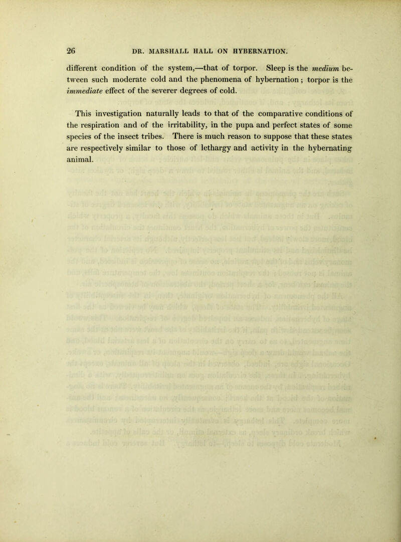 different condition of the system,—that of torpor. Sleep is the medium be- tween such moderate cold and the phenomena of hybernation; torpor is the immediate effect of the severer degrees of cold. This investigation naturally leads to that of the comparative conditions of the respiration and of the irritability, in the pupa and perfect states of some species of the insect tribes. There is much reason to suppose that these states are respectively similar to those of lethargy and activity in the hybernating animal.