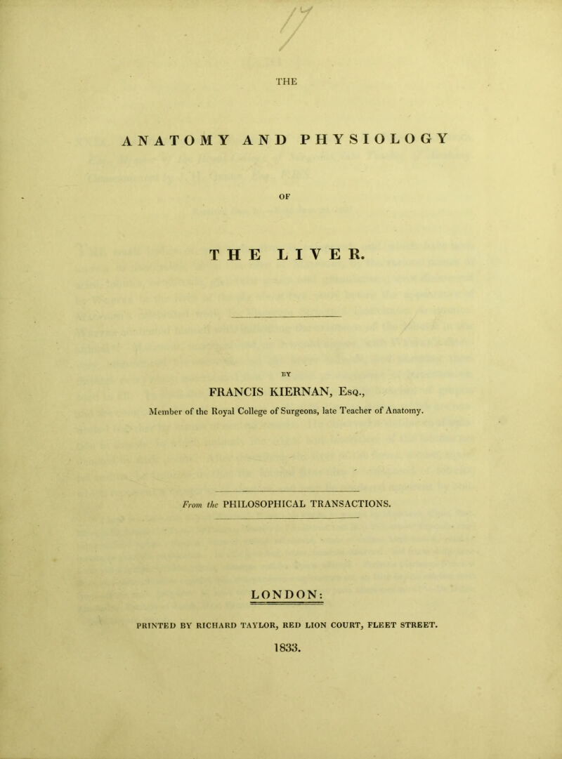 THE ANATOMY AND PHYSIOLOGY OF THE LIYER. BY FRANCIS KIERNAN, Esq., Member of the Royal College of Surgeons, late Teacher of Anatomy. From the PHILOSOPHICAL TRANSACTIONS. LONDON: PRINTED BY RICHARD TAYLOR, RED LION COURT, FLEET STREET. 1833.