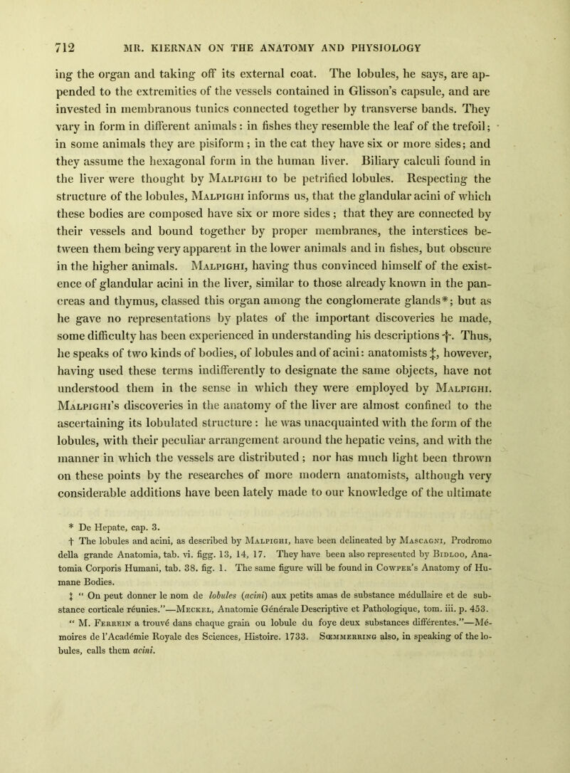 ing the organ and taking off its external coat. The lobules, he says, are ap- pended to the extremities of the vessels contained in Glisson’s capsule, and are invested in membranous tunics connected together by transverse bands. ITiey vary in form in different animals: in fishes they resemble the leaf of the trefoil; in some animals they are pisiform ; in the cat they have six or more sides; and they assume the hexagonal form in the human liver. Biliary calculi found in the liver were thought by Malpighi to be petrified lobules. Respecting the structure of the lobules, Malpighi informs us, that the glandular acini of which these bodies are composed have six or more sides ; that they are connected by their vessels and bound together by proper membranes, the interstices be- tween them being very apparent in the lower animals and in fishes, but obscure in the higher animals. Malpighi, having thus convinced himself of the exist- ence of glandular acini in the liver, similar to those already known in the pan- creas and thymus, classed this organ among the conglomerate glands*; but as he gave no representations by plates of the important discoveries he made, some difficulty has been experienced in understanding his descriptions Thus, he speaks of two kinds of bodies, of lobules and of acini: anatomistshowever, having used these terms indifferently to designate the same objects, have not understood them in the sense in which they were employed by Malpighi. Malpighi’s discoveries in the anatomy of the liver are almost confined to the ascertaining its lobulated structure: he was unacquainted with the form of the lobules, with their peculiar arrangement around the hepatic veins, and with the manner in which the vessels are distributed; nor has much light been thrown on these points by the researches of more modern anatomists, although very considerable additions have been lately made to our knowledge of the ultimate * De Hepate, cap. 3. t The lobules and acini, as described by Malpighi, have been delineated by Mascagni, Prodromo della grande Anatomia, tab. vi. figg. 13, 14, 17. They have been also represented by Bidloo, Ana- tomia Corporis Humani, tab. 38. fig. 1. The same figure will be found in Cowper’s Anatomy of Hu- mane Bodies. X “ On pent donner le nom de lobules (acini) aux petits amas de substance m^dullaire et de sub- stance corticale r^unies.”—Meckel, Anatomie Generate Descriptive et Pathologique, tom. iii. p. 453. “ M. Ferrein a trouvd dans chaque grain ou lobule du foye deux substances dilferentes.”—Me- moires del’Academie Royale des Sciences, Histoire. 1733. Scemmerring also, in speaking of the lo- bules, calls them acini.