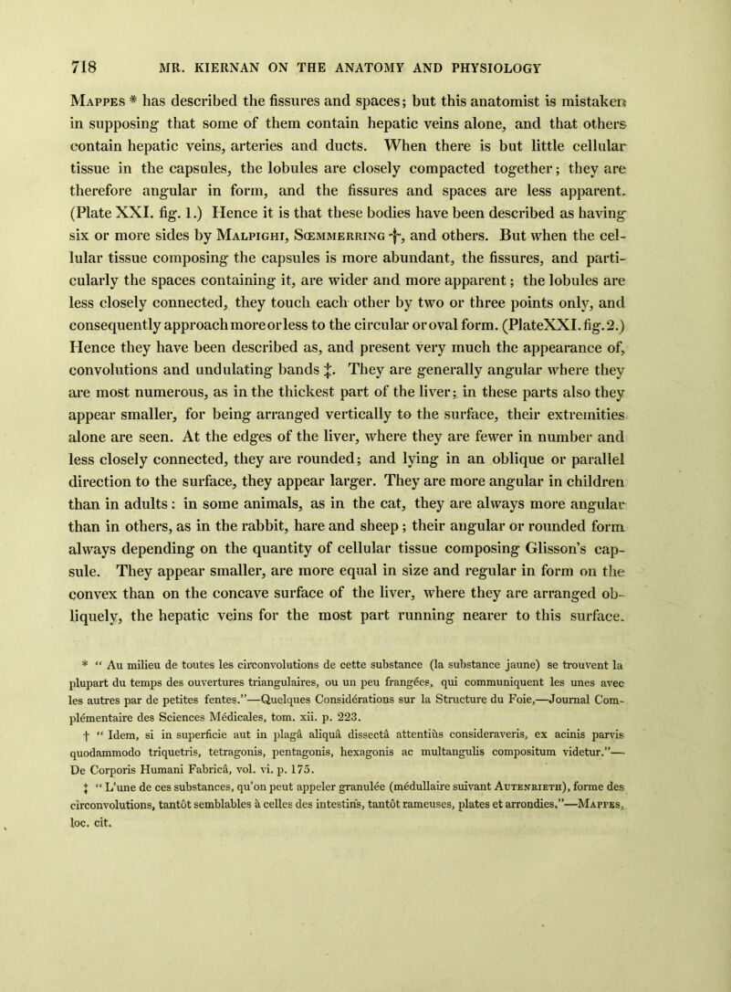 Mappes * has described the fissures and spaces; but this anatomist is mistaken in supposing that some of them contain hepatic veins alone, and that others contain hepatic veins, arteries and ducts. When there is but little cellular tissue in the capsules, the lobules are closely compacted together; they are therefore angular in form, and the fissures and spaces are less apparent. (Plate XXL fig. 1.) Hence it is that these bodies have been described as having six or more sides by Malpighi, Scemmerring -f-, and others. But when the cel- lular tissue composing the capsules is more abundant, the fissures, and parti- cularly the spaces containing it, are udder and more apparent; the lobules are less closely connected, they touch each other by two or three points only, and consequently approach moreorless to the circular or oval form. (PlateXXI. fig. 2.) Hence they have been described as, and present very much the appearance of, convolutions and undulating bands They are generally angular where they are most numerous, as in the thickest part of the liver; in these parts also they appear smaller, for being arranged vertically to the surface, their extremities alone are seen. At the edges of the liver, where they are fewer in number and less closely conneeted, they are rounded; and lying in an oblique or parallel direction to the surface, they appear larger. They are more angular in children than in adults: in some animals, as in the cat, they are always more angular than in others, as in the rabbit, hare and sheep; their angular or rounded form always depending on the quantity of cellular tissue composing Glisson’s cap- sule. They appear smaller, are more equal in size and regular in form on the convex than on the concave surface of the liver, where they are arranged ob- liquely, the hepatic veins for the most part running nearer to this surface. * “ Au milieu de toutes les circonvolutions de cette substance (la substance jaune) se trouvent la plupart du temps des ouvertures triangulaires, ou un peu frangees, qui communiquent les unes avec les autres par de petites fentes.”—Quelques Considerations sur la Structure du Foie,—Journal Com- plementaire des Sciences Medicales, tom. xii. p. 223. t “ Idem, si in superficie aut in plaga aliqua dissecta attentius consideraveris, ex acinis parvis quodammodo triquetris, tetragonis, pentagonis, hexagonis ac multangulis compositum videtur.”— De Corporis Humani Fabrica, vol. vi. p. 175. J “ L’une de ces substances, qu’on pent appeler granulee (medullaire suivant Auteneieth), forme des circonvolutions, tantot semblables a ceUes des intestins, tantot rameuses, plates et arrondies.”—Mappes,. loc. cit.