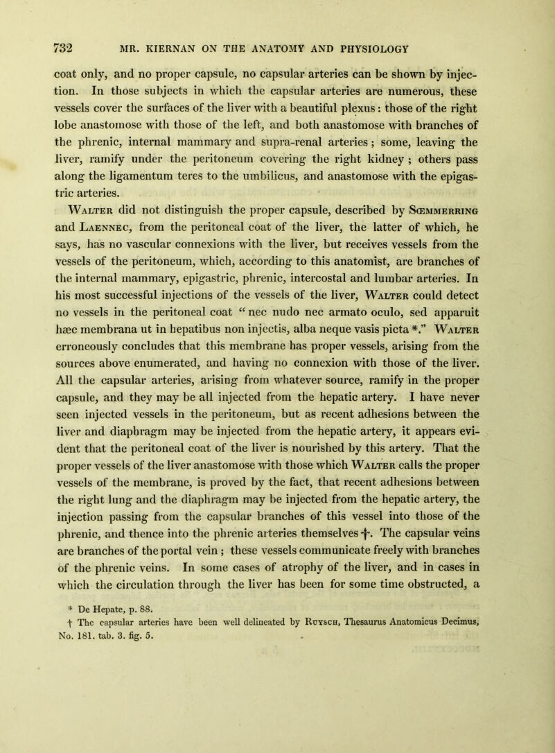coat only, and no proper capsule, no capsular arteries can be shown by injec- tion. In those subjects in which the capsular arteries are numerous, these vessels cover the surfaces of the liver with a beautiful plexus: those of the right lobe anastomose with those of the left, and both anastomose with branches of the phrenic, internal mammary and supra-renal arteries; some, leaving the liver, ramify under the peritoneum covering the right kidney ; others pass along the ligamentum teres to the umbilicus, and anastomose with the epigas- tric arteries. Walter did not distinguish the proper capsule, described by Scemmerring and Laennec, from the peritoneal coat of the liver, the latter of which, he says, has no vascular connexions with the liver, but receives vessels from the vessels of the peritoneum, which, according to this anatomist, are branches of the internal mammary, epigastric, phrenic, intercostal and lumbar arteries. In his most successful injections of the vessels of the liver, Walter could detect no vessels in the peritoneal coat “ nec nudo nec armato oculo, sed apparuit haec membrana ut in hepatibus non injectis, alba neque vasis picta Walter erroneously concludes that this membrane has proper vessels, arising from the sources above enumerated, and having no connexion with those of the liver. All the capsular arteries, arising from whatever source, ramify in the proper capsule, and they may be all injected from the hepatic artery. I have never seen injected vessels in the peritoneum, but as recent adhesions between the liver and diaphragm may be injected from the hepatic artery, it appears evi- dent that the peritoneal coat of the liver is nourished by this artery. That the proper vessels of the liver anastomose with those which Walter calls the proper vessels of the membrane, is proved by the fact, that recent adhesions between the right lung and the diaphragm may be injected from the hepatic artery, the injection passing from the capsular branches of this vessel into those of the phrenic, and thence into the phrenic arteries themselves 'f. The capsular veins are branches of the portal vein ; these vessels communicate freely with branches of the phrenic veins. In some cases of atrophy of the liver, and in cases in which the circulation through the liver has been for some time obstructed, a * De Hepate, p. 88. t The capsular arteries have been well delineated by Ruysch, Thesaurus Anatomicus Decimus, No. 181. tab. 3. fig. 5.