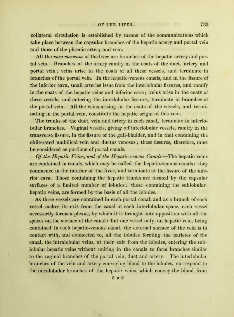 collateral circulation is established by means of the communications which take place between the capsular branches of the hepatic artery and portal vein and those of the phrenic artery and vein. All the vasa vasorum of the liver are branches of the hepatic artery and por- tal vein. Branches of the artery ramify in the coats of the duct, artery and portal vein; veins arise in the coats of all these vessels, and terminate in branches of the portal vein. In the hepatic-venous canals, and in the fissure of the inferior cava, small arteries issue from the interlobular fissures, and ramify in the coats of the hepatic veins and inferior cava; veins arise in the coats of these vessels, and entering the interlobular fissures, terminate in branches of the portal vein. All the veins arising in the coats of the vessels, and termi- nating in the portal vein, constitute the hepatic origin of this vein. The trunks of the duct, vein and artery in each canal, terminate in interlo- bular branches. Vaginal vessels, giving off interlobular vessels, ramify in the transverse fissure, in the fissure of the gall-bladder, and in that containing the obliterated umbilical vein and ductus venosus ; these fissures, therefore, must be considered as portions of portal canals. Of the Hepatic Veins, and of the Hepatic-venous Canals.—The hepatic veins are contained in canals, which may be called the hepatic-venous canals ; they commence in the interior of the liver, and terminate at the fissure of the infe- rior cava. Those containing the hepatic trunks are formed by the capsular surfaces of a limited number of lobules; those containing the sublobular- hepatic veins, are formed by the basis of all the lobules. As three vessels are contained in each portal canal, and as a branch of each vessel makes its exit from the canal at each interlobular space, each vessel necessarily forms a plexus, by which it is brought into apposition with all the spaces on the surface of the canal: but one vessel only, an hepatic vein, being contained in each hepatic-venous canal, the external surface of the vein is in contact with, and connected to, all the lobules forming the parietes of the canal, the intralobular veins, at their exit from the lobules, entering the sub- lobular-hepatic veins without uniting in the canals to form branches similar to the vaginal branches of the portal vein, duct and artery. The interlobular branches of the vein and artery conveying blood to the lobules, correspond to the intralobular branches of the hepatic veins, which convey the blood from 5 B 2