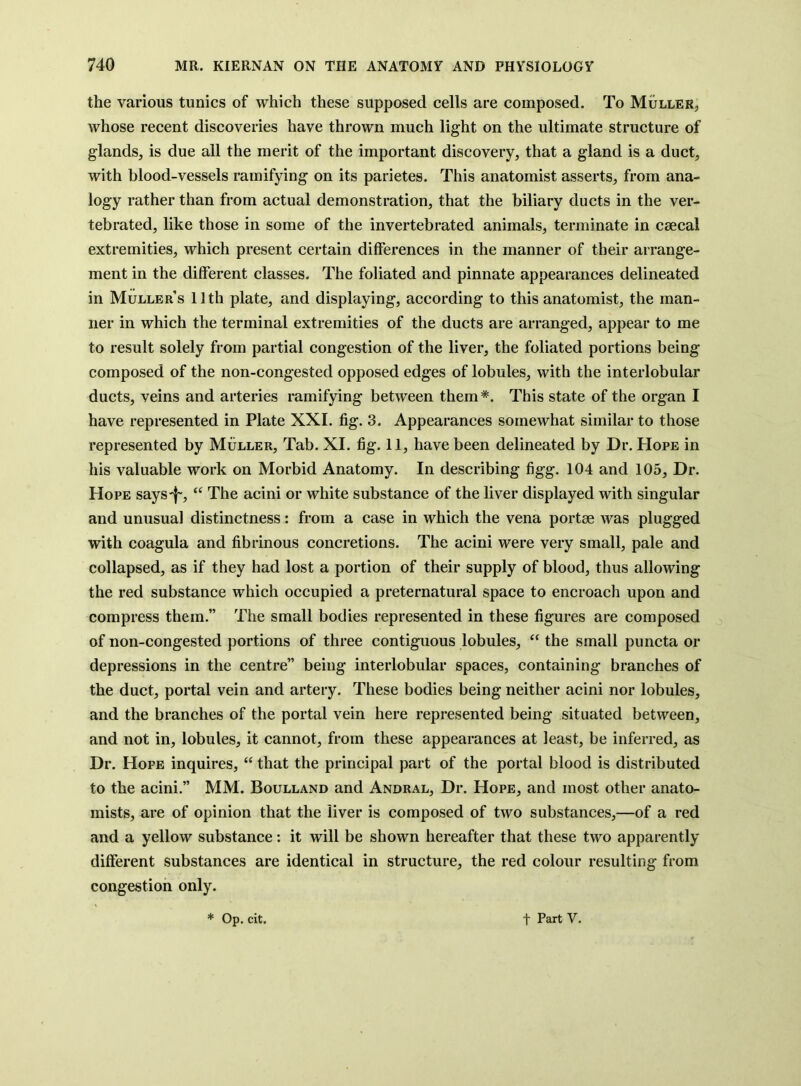 the various tunics of which these supposed cells are composed. To Muller, whose recent discoveries have thrown much light on the ultimate structure of glands, is due all the merit of the important discovery, that a gland is a duct, with blood-vessels ramifying on its parietes. This anatomist asserts, from ana- logy rather than from actual demonstration, that the biliary ducts in the ver- tebrated, like those in some of the invertebrated animals, terminate in caecal extremities, which present certain differences in the manner of their arrange- ment in the different classes. The foliated and pinnate appearances delineated in Muller’s 11 th plate, and displaying, according to this anatomist, the man- ner in which the terminal extremities of the ducts are arranged, appear to me to result solely from partial congestion of the liver, the foliated portions being composed of the non-congested opposed edges of lobules, with the interlobular ducts, veins and arteries ramifying between them*. This state of the organ I have represented in Plate XXL fig. 3. Appearances somewhat similar to those represented by Muller, Tab. XI. fig. 11, have been delineated by Dr. Hope in his valuable work on Morbid Anatomy. In describing figg. 104 and 105, Dr. Hope says-f-, “ The acini or white substance of the liver displayed with singular and unusual distinctness: from a case in which the vena portse was plugged with coagula and fibrinous concretions. The acini were very small, pale and collapsed, as if they had lost a portion of their supply of blood, thus allowing the red substance which occupied a preternatural space to encroach upon and compress them.” The small bodies represented in these figures are composed ^ of non-congested portions of three contiguous lobules, “ the small puncta or depressions in the centre” being interlobular spaces, containing branches of the duct, portal vein and artery. These bodies being neither acini nor lobules, and the branches of the portal vein here represented being situated between, and not in, lobules, it cannot, from these appearances at least, be inferred, as Dr. Hope inquires, “ that the principal part of the portal blood is distributed to the acini.” MM. Boulland and Andral, Dr. Hope, and most other anato- mists, are of opinion that the liver is composed of two substances,—of a red and a yellow substance: it will be shown hereafter that these two apparently different substances are identical in structure, the red colour resulting from congestion only. * Op. cit. t Part V.